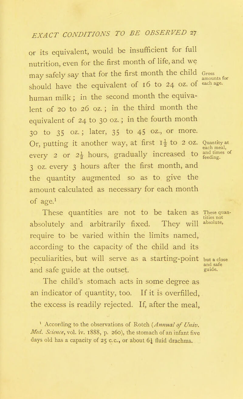 or its equivalent, would be insufficient for full nutrition, even for the first month of life, and we may safely say that for the first month the child feoss^ ^ should have the equivalent of 16 to 24 oz. of each age. human milk; in the second month the equiva- lent of 20 to 26 oz.; in the third month the equivalent of 24 to 30 oz.; in the fourth month 30 to 35 oz.; later, 35 to 45 oz., or more. Or, putting it another way, at first i^to 2 oz. Q^^y every 2 or 2\ hours, gradually increased to ^n™es of 3 oz. every 3 hours after the first month, and the quantity augmented so as to give the amount calculated as necessary for each month of age.1 These quantities are not to be taken as These quan- tities not absolutely and arbitrarily fixed. They will absolute> require to be varied within the limits named, according to the capacity of the child and its peculiarities, but will serve as a starting-point but a close and safe and safe guide at the outset. suide- The child's stomach acts in some degree as an indicator of quantity, too. If it is overfilled, the excess is readily rejected. If, after the meal, 1 According to the observations of Rotch {Annual of Univ. Med. Science, vol. iv. 1888, p. 260), the stomach of an infant five days old has a capacity of 25 c.c, or about 6J fluid drachms.