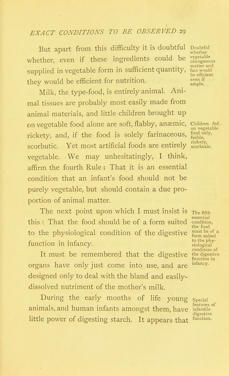 But apart from this difficulty it is doubtful doubtful whether, even if these ingredients could be ^^us supplied in vegetable form in sufficient quantity, S?s would a be efficient they would be efficient for nutrition. ^if Milk, the type-food, is entirely animal. Ani- mal tissues are probably most easily made from animal materials, and little children brought up on vegetable food alone are soft, flabby, anaemic, children fed 0 on vegetable rickety, and, if the food is solely farinaceous, £°£le°nly' scorbutic. Yet most artificial foods are entirely scorbutic, vegetable. We may unhesitatingly, I think, affirm the fourth Rule : That it is an essential condition that an infant's food should not be purely vegetable, but should contain a due pro- portion of animal matter. The next point upon which I must insist is The fifth essential this : That the food should be of a form suited condition, the food to the physiological condition of the digestive formated* r • • r to the phy- function in infancy. sioiogicai condition of It must be remembered that the digestive the digestive 0 function in organs have only just come into use, and are ,nfancy- designed only to deal with the bland and easily- dissolved nutriment of the mother's milk. During the early months of life young special animals, and human infants amongst them, have > nfantile digestive little power of digesting starch. It appears that function-