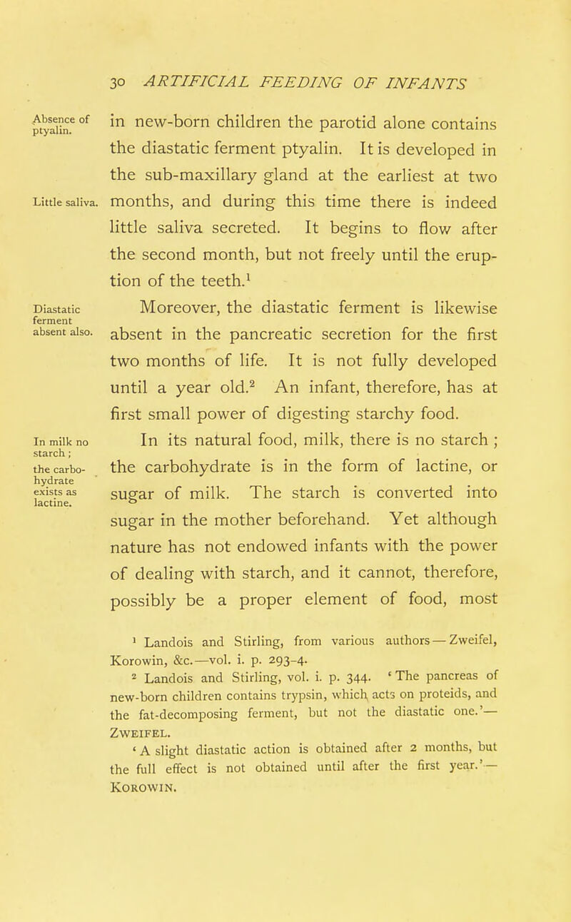 Absence of ptyalin. Little saliva. Diastatic ferment absent also. In milk no starch; the carbo- hydrate exists as lactine. in new-born children the parotid alone contains the diastatic ferment ptyalin. It is developed in the sub-maxillary gland at the earliest at two months, and during this time there is indeed little saliva secreted. It begins to flow after the second month, but not freely until the erup- tion of the teeth.1 Moreover, the diastatic ferment is likewise absent in the pancreatic secretion for the first two months of life. It is not fully developed until a year old.2 An infant, therefore, has at first small power of digesting starchy food. In its natural food, milk, there is no starch ; the carbohydrate is in the form of lactine, or sugar of milk. The starch is converted into sugar in the mother beforehand. Yet although nature has not endowed infants with the power of dealing with starch, and it cannot, therefore, possibly be a proper element of food, most 1 Landois and Stirling, from various authors — Zweifel, Korowin, &c.—vol. i. p. 293-4. 2 Landois and Stirling, vol. i. p. 344- ' The pancreas of new-born children contains trypsin, which acts on proteids, and the fat-decomposing ferment, but not the diastatic one.'— Zweifel. ' A slight diastatic action is obtained after 2 months, but the full effect is not obtained until after the first year.' — Korowin.