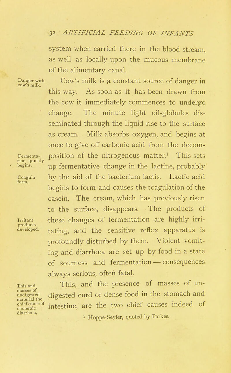 Danger with cow's milk. Fermenta- tion quickly begins. Coagula form. Irritant products developed. This and masses of undigested material the chief cause of choleraic diarrhoea. system when carried there in the blood stream, as well as locally upon the mucous membrane of the alimentary canal. Cow's milk is a constant source of danger in this way. As soon as it has been drawn from the cow it immediately commences to undergo change. The minute light oil-globules dis- seminated through the liquid rise to the surface as cream. Milk absorbs oxygen, and begins at once to give off carbonic acid from the decom- position of the nitrogenous matter.1 This sets up fermentative change in the lactine, probably by the aid of the bacterium lactis. Lactic acid begins to form and causes the coagulation of the casein. The cream, which has previously risen to the surface, disappears. The products of these changes of fermentation are highly irri- tating, and the sensitive reflex apparatus is profoundly disturbed by them. Violent vomit- ing and diarrhoea are set up by food in a state of sourness and fermentation — consequences always serious, often fatal. This, and the presence of masses of un- digested curd or dense food in the stomach and intestine, are the two chief causes indeed of 1 Hoppe-Seyler, quoted by Parkes.