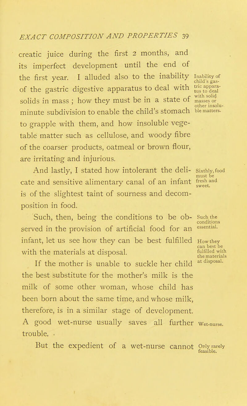 creatic juice during the first 2 months, and its imperfect development until the end of the first year. I alluded also to the inability inability of child s gas- of the gastric digestive apparatus to deal with - r with soli(J solids in mass ; how they must be m a state 01 masses or other insolu- minute subdivision to enable the child's stomach bie matters, to grapple with them, and how insoluble vege- table matter such as cellulose, and woody fibre of the coarser products, oatmeal or brown flour, are irritating and injurious. And lastly, I stated how intolerant the deli- sixthly, food must be cate and sensitive alimentary canal of an infant fresh and J sweet. is of the slightest taint of sourness and decom- position in food. Such, then, being the conditions to be ob- Such the conditions served in the provision of artificial food for an essential- infant, let us see how they can be best fulfilled How they can best be with the materials at disposal. fulfilled with 1 the materials If the mother is unable to suckle her child atdisP°sal- the best substitute for the mother's milk is the milk of some other woman, whose child has been born about the same time, and whose milk, therefore, is in a similar stage of development. A good wet-nurse usually saves all further wet-nurse, trouble. • But the expedient of a wet-nurse cannot Only rarely feasible.