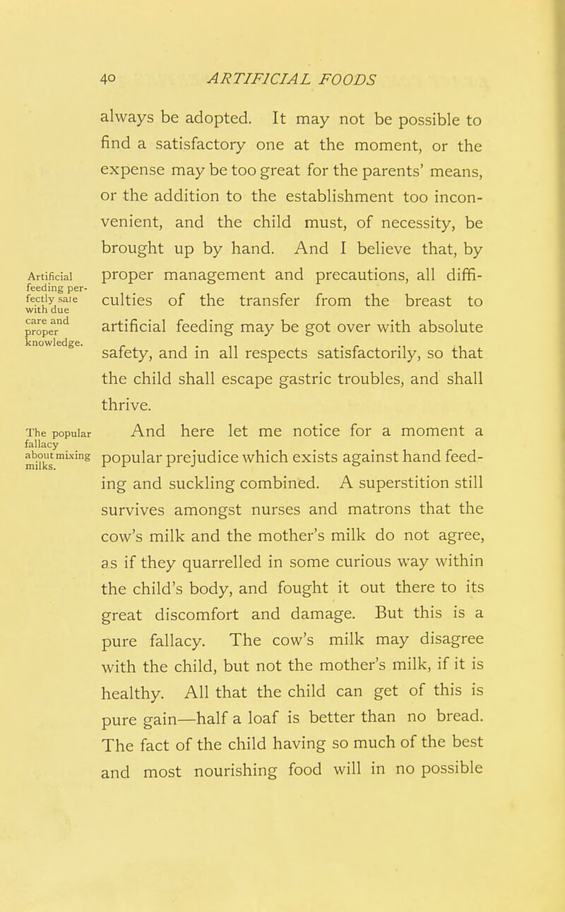 always be adopted. It may not be possible to find a satisfactory one at the moment, or the expense may be too great for the parents' means, or the addition to the establishment too incon- venient, and the child must, of necessity, be brought up by hand. And I believe that, by Artificial proper management and precautions, all diffi- feeding per- fectly sale culties of the transfer from the breast to with due propeTd artificial feeding may be got over with absolute knowledge. . „ . safety, and m all respects satisfactorily, so that the child shall escape gastric troubles, and shall thrive. The popular And here let me notice for a moment a fallacy m1i°kstmixins P°Pular prejudice which exists against hand feed- ing and suckling combined. A superstition still survives amongst nurses and matrons that the cow's milk and the mother's milk do not agree, as if they quarrelled in some curious way within the child's body, and fought it out there to its great discomfort and damage. But this is a pure fallacy. The cow's milk may disagree with the child, but not the mother's milk, if it is healthy. All that the child can get of this is pure gain—half a loaf is better than no bread. The fact of the child having so much of the best and most nourishing food will in no possible