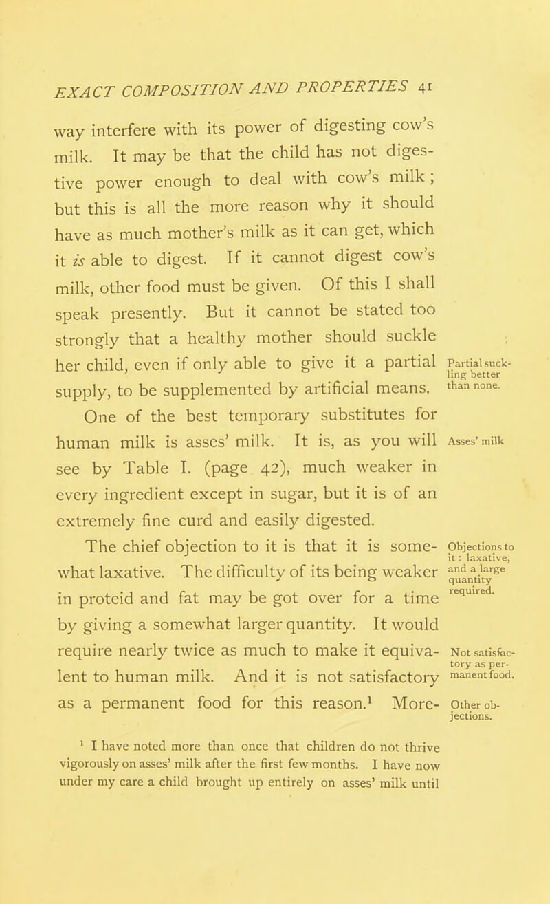 way interfere with its power of digesting cow's milk. It may be that the child has not diges- tive power enough to deal with cow's milk; but this is all the more reason why it should have as much mother's milk as it can get, which it is able to digest If it cannot digest cow's milk, other food must be given. Of this I shall speak presently. But it cannot be stated too strongly that a healthy mother should suckle her child, even if only able to give it a partial Partial suck- ling better supply, to be supplemented by artificial means. than none One of the best temporary substitutes for human milk is asses' milk. It is, as you will Asses'milk see by Table I. (page 42), much weaker in every ingredient except in sugar, but it is of an extremely fine curd and easily digested. The chief objection to it is that it is some- Objections to it: laxative, what laxative. The difficulty of its being weaker q^nati1tyrge in proteid and fat may be got over for a time required- by giving a somewhat larger quantity. It would require nearly twice as much to make it equiva- Not satisfac- tory as per- lent to human milk. And it is not satisfactory manentfood. as a permanent food for this reason.1 More- Other ob- jections. 1 I have noted more than once that children do not thrive vigorously on asses' milk after the first few months. I have now under my care a child brought up entirely on asses' milk until