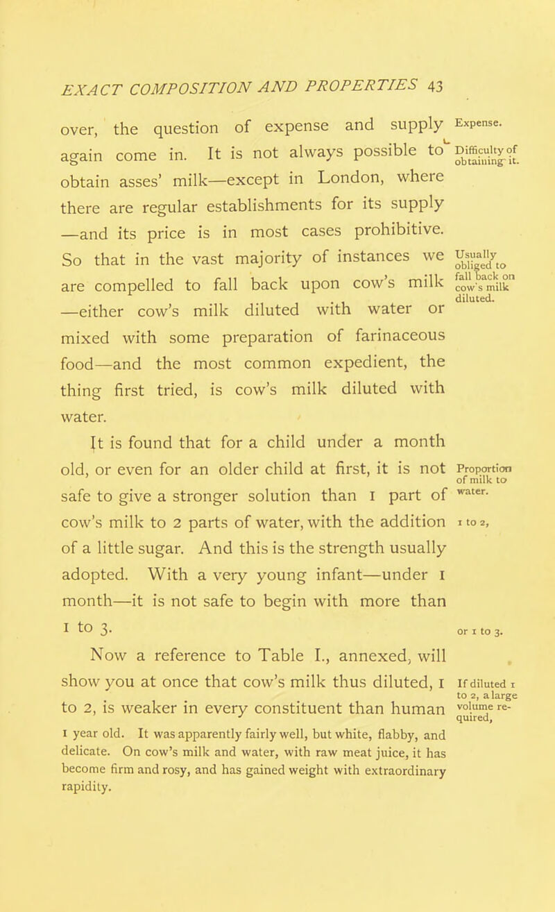 over, the question of expense and supply Expense. again come in. It is not always possible to^Mtegrrf obtain asses' milk—except in London, where there are regular establishments for its supply —and its price is in most cases prohibitive. So that in the vast majority of instances we Usually are compelled to fall back upon cow's milk cow's milk diluted. —either cow's milk diluted with water or mixed with some preparation of farinaceous food—and the most common expedient, the thing first tried, is cow's milk diluted with water. Jt is found that for a child under a month old, or even for an older child at first, it is not Proportion of milk to safe to give a stronger solution than I part of water- cow's milk to 2 parts of water, with the addition ito2, of a little sugar. And this is the strength usually adopted. With a very young infant—under I month—it is not safe to begin with more than I t° 3- or i to 3. Now a reference to Table I., annexed, will show you at once that cow's milk thus diluted, I if diluted 1 to 2, a large to 2, is weaker in every constituent than human vol.un>e re- ' quired, I year old. It was apparently fairly well, but white, flabby, and delicate. On cow's milk and water, with raw meat juice, it has become firm and rosy, and has gained weight with extraordinary rapidity.