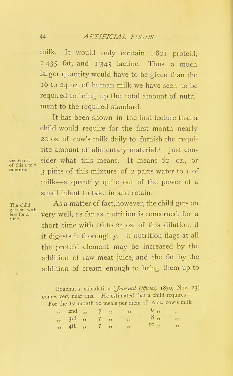milk. It would only contain r8oi proteid, I'43 5 fat, and 1-345 lactine. Thus a much larger quantity would have to be given than the 16 to 24 oz. of human milk we have seen to be required to bring up the total amount of nutri- ment to the required standard. It has been shown in the first lecture that a child would require for the first month nearly 20 oz. of cow's milk daily to furnish the requi- site amount of alimentary material.1 Just con- sider what this means. It means 60 oz., or 3 pints of this mixture of 2 parts water to 1 of milk—a quantity quite out of the power of a small infant to take in and retain. As a matter of fact, however, the child gets on very well, as far as nutrition is concerned, for a short time with 16 to 24 oz. of this dilution, if it digests it thoroughly. If nutrition flags at all the proteid element may be increased by the addition of raw meat juice, and the fat by the addition of cream enough to bring them up to 1 Bouchut's calculation {Journal Officiel, 1870, Nov. 23) comes very near this. He estimated that a child requires — For the 1st month 10 meals per diem of 2 oz. cow's milk ,, 2nd ,, 7 » j>  »» 
