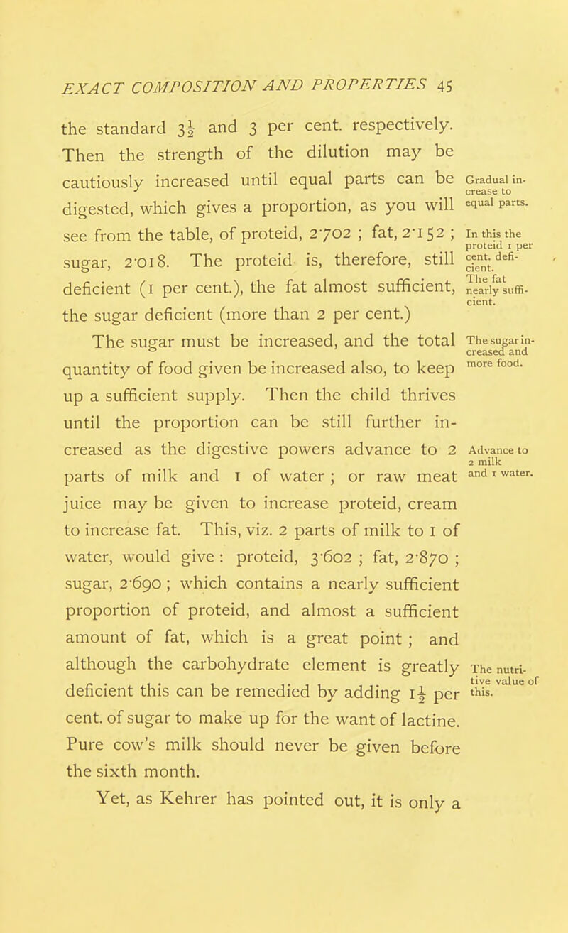 the standard i\ and 3 per cent, respectively. Then the strength of the dilution may be cautiously increased until equal parts can be Gradual in- J crease to digested, which gives a proportion, as you will e(iual Parts- see from the table, of proteid, 2702 ; fat, 2-152 ; inthjsthe proteid 1 per sugar, 2-018. The proteid is, therefore, still ^defi deficient (1 per cent), the fat almost sufficient, nearly suffi- cient. the sugar deficient (more than 2 per cent.) The sugar must be increased, and the total Thesugarin- 0 creased and quantity of food given be increased also, to keep more food- up a sufficient supply. Then the child thrives until the proportion can be still further in- creased as the digestive powers advance to 2 Advance to 2 milk parts of milk and 1 of water ; or raw meat and 1 water- juice may be given to increase proteid, cream to increase fat. This, viz. 2 parts of milk to I of water, would give : proteid, 3-602 ; fat, 2-870 ; sugar, 2-690; which contains a nearly sufficient proportion of proteid, and almost a sufficient amount of fat, which is a great point ; and although the carbohydrate element is greatly The nutri- deficient this can be remedied by adding 1^ per this- cent, of sugar to make up for the want of lactine. Pure cow's milk should never be given before the sixth month. Yet, as Kehrer has pointed out, it is only a