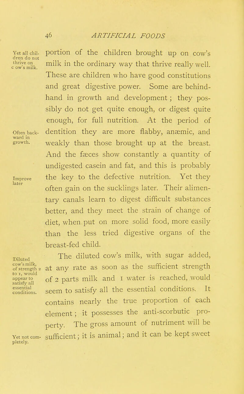 Yet all chil- dren do not thrive on c ow's milk. Often back- ward in growth. Improve later Diluted cow's milk, of strength 2 to 1, would appear to satisfy all essential conditions. Yet not com- pletely. portion of the children brought up on cow's milk in the ordinary way that thrive really well. These are children who have good constitutions and great digestive power. Some are behind- hand in growth and development; they pos- sibly do not get quite enough, or digest quite enough, for full nutrition. At the period of dentition they are more flabby, anaemic, and weakly than those brought up at the breast. And the faeces show constantly a quantity of undigested casein and fat, and this is probably the key to the defective nutrition. Yet they often gain on the sucklings later. Their alimen- tary canals learn to digest difficult substances better, and they meet the strain of change of diet, when put on more solid food, more easily than the less tried digestive organs of the breast-fed child. The diluted cow's milk, with sugar added, at any rate as soon as the sufficient strength of 2 parts milk and I water is reached, would seem to satisfy all the essential conditions. It contains nearly the true proportion of each element; it possesses the anti-scorbutic pro- perty. The gross amount of nutriment will be sufficient; it is animal; and it can be kept sweet