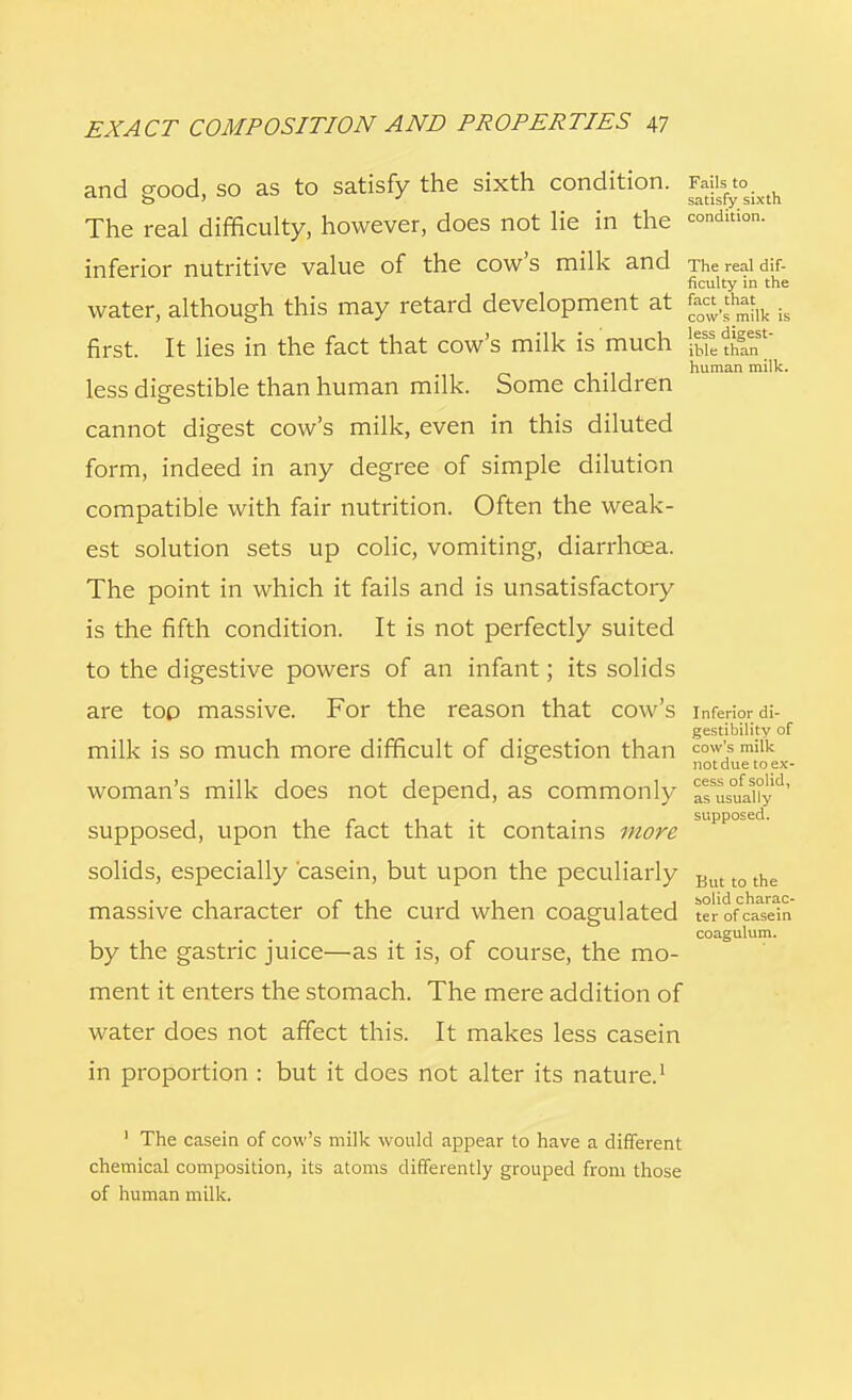 and good, so as to satisfy the sixth condition. Fjjj^o^ The real difficulty, however, does not lie in the =°dition- inferior nutritive value of the cow's milk and The real dif- ficulty in the water, although this may retard development at £«^lk is first. It lies in the fact that cow's milk is much human milk. less digestible than human milk. Some children cannot digest cow's milk, even in this diluted form, indeed in any degree of simple dilution compatible with fair nutrition. Often the weak- est solution sets up colic, vomiting, diarrhoea. The point in which it fails and is unsatisfactory is the fifth condition. It is not perfectly suited to the digestive powers of an infant; its solids are too massive. For the reason that cow's inferior di- gestibility of milk is so much more difficult of digestion than cow',s milk ° not due toex- WOman's milk does not depend, as commonly as^uaUy ' ... . supposed. supposed, upon the tact that it contains more solids, especially 'casein, but upon the peculiarly But t0 the solid chara ter of casei coagulum. massive character of the curd when coagulated ter of casein by the gastric juice—as it is, of course, the mo- ment it enters the stomach. The mere addition of water does not affect this. It makes less casein in proportion : but it does not alter its nature.1 1 The casein of cow's milk would appear to have a different chemical composition, its atoms differently grouped from those of human milk.