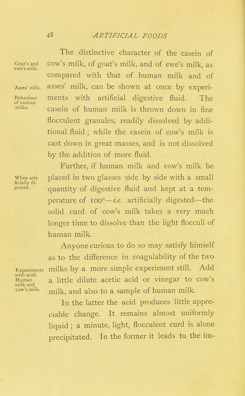 Goat's and ewe's milk. Asses' milk. Behaviour of various milks. When arti- ficially di- gested. Experiments with acid. Human milk and cow's milk. The distinctive character of the casein of cow's milk, of goat's milk, and of ewe's milk, as compared with that of human milk and of asses' milk, can be shown at once by experi- ments with artificial digestive fluid. The casein of human milk is thrown down in fine flocculent granules, readily dissolved by addi- tional fluid ; while the casein of cow's milk is cast down in great masses, and is not dissolved by the addition of more fluid. Further, if human milk and cow's milk be placed in two glasses side by side with a small quantity of digestive fluid and kept at a tem- perature of lOO°—i.e. artificially digested—the solid curd of cow's milk takes a very much longer time to dissolve than the light flocculi of human milk. Anyone curious to do so may satisfy himself as to the difference in coagulability of the two milks by a more simple experiment still. Add a little dilute acetic acid or vinegar to cow's milk, and also to a sample of human milk. In the latter the acid produces little appre- ciable change. It remains almost uniformly liquid ; a minute, light, flocculent curd is alone precipitated. In the former it leads to the im-
