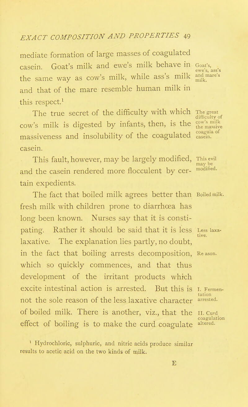 s milk massive coagula of EXACT COMPOSITION AND PROPERTIES 49 mediate formation of large masses of coagulated casein. Goat's milk and ewe's milk behave in Goafs, ewe s, ass's the same way as cow's milk, while ass's milk -ldkmare's and that of the mare resemble human milk in this respect.1 The true secret of the difficulty with which The great difficulty of cow's milk is digested by infants, then, is the massiveness and insolubility of the coagulated Castin' casein. This fault, however, may be largely modified, This evil ' may be and the casein rendered more fiocculent by cer- modlhed- tain expedients. The fact that boiled milk agrees better than Boiiedmiik. fresh milk with children prone to diarrhoea has long been known. Nurses say that it is consti- pating. Rather it should be said that it is less Less laxa- laxative. The explanation lies partly, no doubt, in the fact that boiling arrests decomposition, Reason, which so quickly commences, and that thus development of the irritant products which excite intestinal action is arrested. But this is i. Fermen- tation not the sole reason of the less laxative character arrested- of boiled milk. There is another, viz., that the n. Curd coagulation effect of boiling is to make the curd coagulate altered- 1 Hydrochloric, sulphuric, and nitric acids produce similar results to acetic acid on the two kinds of milk. E