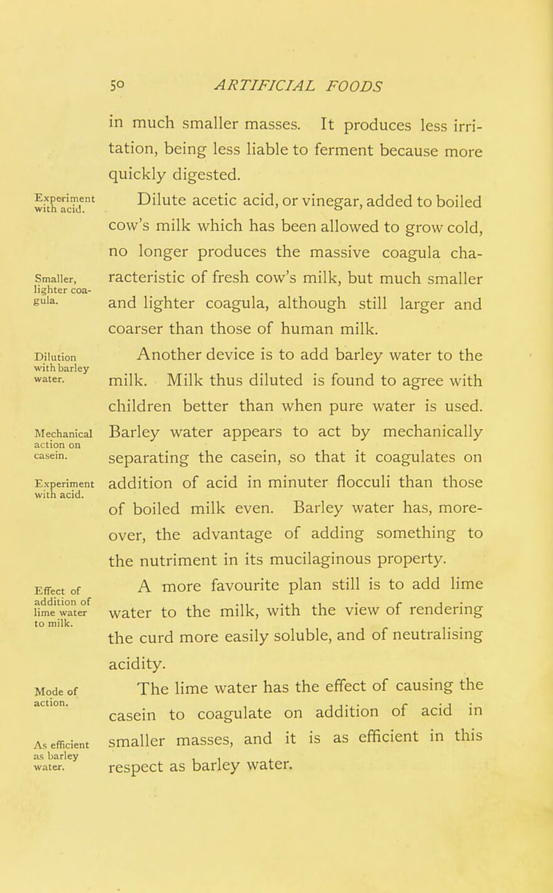 Experiment with acid. Smaller, lighter coa- gula. Dilution with barley water. Mechanical action on casein. Experiment with acid. Effect of addition of lime water to milk. Mode of action. As efficient as barley water. in much smaller masses. It produces less irri- tation, being less liable to ferment because more quickly digested. Dilute acetic acid, or vinegar, added to boiled cow's milk which has been allowed to grow cold, no longer produces the massive coagula cha- racteristic of fresh cow's milk, but much smaller and lighter coagula, although still larger and coarser than those of human milk. Another device is to add barley water to the milk. Milk thus diluted is found to agree with children better than when pure water is used. Barley water appears to act by mechanically separating the casein, so that it coagulates on addition of acid in minuter flocculi than those of boiled milk even. Barley water has, more- over, the advantage of adding something to the nutriment in its mucilaginous property. A more favourite plan still is to add lime water to the milk, with the view of rendering the curd more easily soluble, and of neutralising acidity. The lime water has the effect of causing the casein to coagulate on addition of acid in smaller masses, and it is as efficient in this respect as barley water.