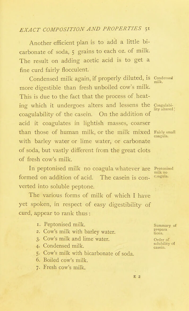 Another efficient plan is to add a little bi- carbonate of soda, 5 grains to each oz. of milk. The result on adding acetic acid is to get a fine curd fairly flocculent. Condensed milk again, if properly diluted, is Condensed more digestible than fresh unboiled cow's milk. This is due to the fact that the process of heat- ing- which it undergoes alters and lessens the Coaguiabi- ° ° lity altered \ coagulability of the casein. On the addition of acid it coagulates in lightish masses, coarser than those of human milk, or the milk mixed Fairly small coagula. with barley water or lime water, or carbonate of soda, but vastly different from the great clots of fresh cow's milk. In peptonised milk no coagula whatever are Peotonised r r 0 milk no formed on addition of acid. The casein is con- cjasula- verted into soluble peptone. The various forms of milk of which I have yet spoken, in respect of easy digestibility of curd, appear to rank thus : 1. Peptonised milk. Summary of 2. Cow's milk with barley water. K?'* 3. Cow's milk and lime water. Order of 4. Condensed milk. ^asein.lty °f 5. Cow's milk with bicarbonate of soda. 6. Boiled cow's milk. 7. Fresh cow's milk. e 2