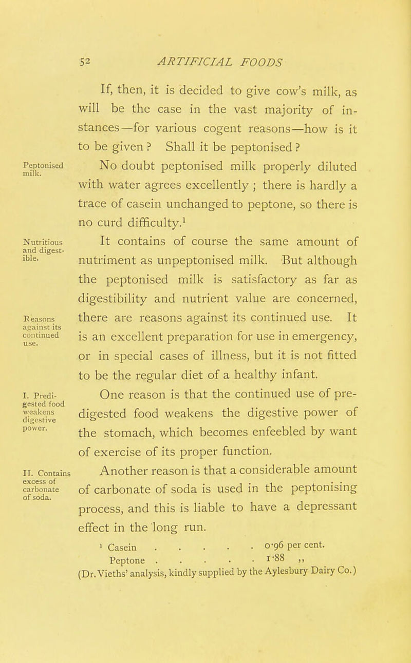 Peptonised milk. Nutritious and digest- ible. R easons against its continued use. I. Predi- gested food weakens digestive power. II. Contains excess of carbonate of soda. If, then, it is decided to give cow's milk, as will be the case in the vast majority of in- stances—for various cogent reasons—how is it to be given ? Shall it be peptonised ? No doubt peptonised milk properly diluted with water agrees excellently ; there is hardly a trace of casein unchanged to peptone, so there is no curd difficulty.1 It contains of course the same amount of nutriment as unpeptonised milk. But although the peptonised milk is satisfactory as far as digestibility and nutrient value are concerned, there are reasons against its continued use. It is an excellent preparation for use in emergency, or in special cases of illness, but it is not fitted to be the regular diet of a healthy infant. One reason is that the continued use of pre- digested food weakens the digestive power of the stomach, which becomes enfeebled by want of exercise of its proper function. Another reason is that a considerable amount of carbonate of soda is used in the peptonising process, and this is liable to have a depressant effect in the long run. 1 Casein 0-96 per cent. Peptone i'88 ,, (Dr. Vieths' analysis, kindly supplied by the Aylesbury Dairy Co.)