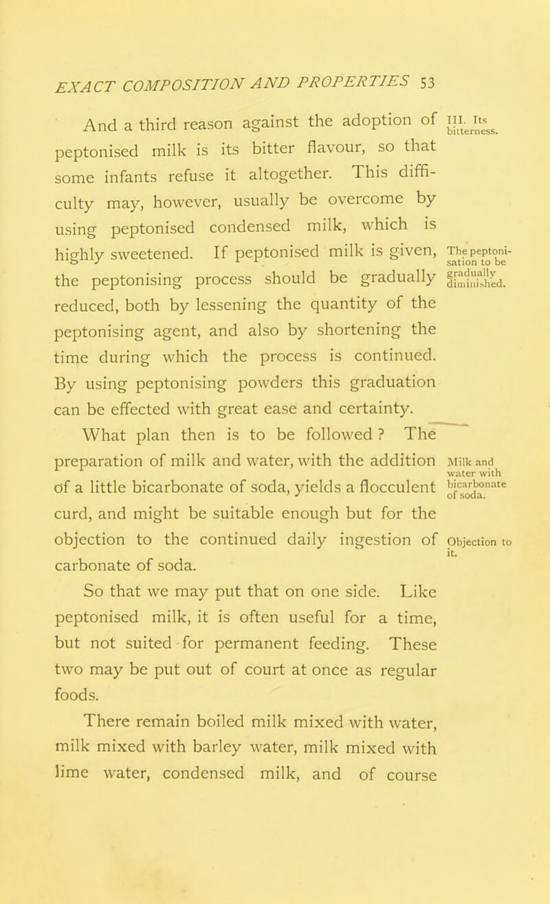 And a third reason against the adoption of iiLit^ peptonised milk is its bitter flavour, so that some infants refuse it altogether. This diffi- culty may, however, usually be overcome by using peptonised condensed milk, which is highly sweetened. If peptonised milk is given, ™?oPePtobne'- the peptonising process should be gradually J^ISSLl reduced, both by lessening the quantity of the peptonising agent, and also by shortening the time during which the process is continued. By using peptonising powders this graduation can be effected with great ease and certainty. What plan then is to be followed ? The preparation of milk and water, with the addition Milk ana water with of a little bicarbonate of soda, yields a flocculent ^csa0rdb°nate curd, and might be suitable enough but for the objection to the continued daily ingestion of objection to it. carbonate of soda. So that we may put that on one side. Like peptonised milk, it is often useful for a time, but not suited-for permanent feeding. These two may be put out of court at once as regular foods. There remain boiled milk mixed with water, milk mixed with barley water, milk mixed with lime water, condensed milk, and of course