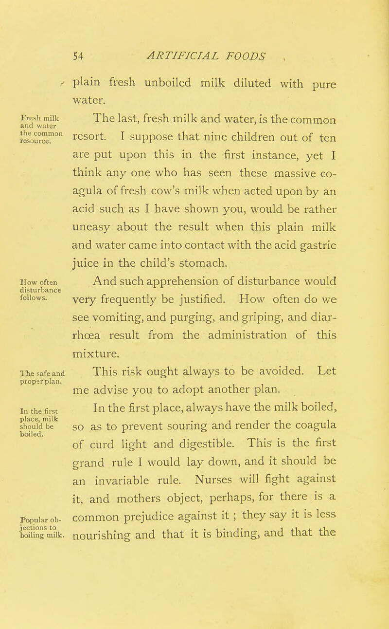 Fresh milk and water the common resource. How often disturbance follows. The safe and proper plan. In the first place, milk should be boiled. Popular ob- jections to boiling milk. plain fresh unboiled milk diluted with pure water. The last, fresh milk and water, is the common resort. I suppose that nine children out of ten are put upon this in the first instance, yet I think any one who has seen these massive co- agula of fresh cow's milk when acted upon by an acid such as I have shown you, would be rather uneasy about the result when this plain milk and water came into contact with the acid gastric juice in the child's stomach. And such apprehension of disturbance would very frequently be justified. How often do we see vomiting, and purging, and griping, and diar- rhoea result from the administration of this mixture. This risk ought always to be avoided. Let me advise you to adopt another plan. In the first place, always have the milk boiled, so as to prevent souring and render the coagula of curd light and digestible. This is the first grand rule I would lay down, and it should be an invariable rule. Nurses will fight against it, and mothers object, perhaps, for there is a common prejudice against it ; they say it is less nourishing and that it is binding, and that the
