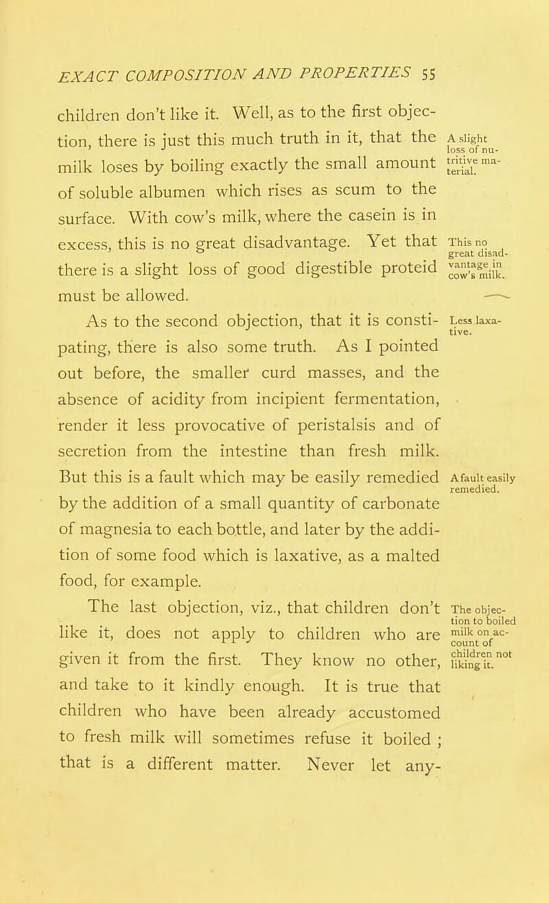children don't like it. Well, as to the first objec- tion, there is just this much truth in it, that the a slight J loss of nu- milk loses by boiling exactly the small amount trig* ma- of soluble albumen which rises as scum to the surface. With cow's milk, where the casein is in excess, this is no great disadvantage. Yet that This no 0 great disad- there is a slight loss of good digestible proteid must be allowed. As to the second objection, that it is consti- Lessiaxa- pating, there is also some truth. As I pointed out before, the smaller curd masses, and the absence of acidity from incipient fermentation, render it less provocative of peristalsis and of secretion from the intestine than fresh milk. But this is a fault which may be easily remedied Afauit easily remedied. by the addition of a small quantity of carbonate of magnesia to each bottle, and later by the addi- tion of some food which is laxative, as a malted food, for example. The last objection, viz., that children don't The objec- tion to boiled like it, does not apply to children who are miikonac- 1 L J count of given it from the first. They know no other, Sk.not and take to it kindly enough. It is true that children who have been already accustomed to fresh milk will sometimes refuse it boiled ; that is a different matter. Never let any-