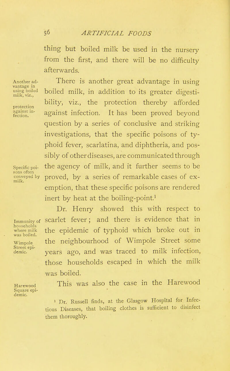 Another ad- vantage in using boiled milk, viz., protection against in- fection. Specific poi- sons often conveyed by milk. Immunity of households where milk was boiled. Wimpole Street epi- demic. Harewood Square epi- demic. thing but boiled milk be used in the nurseiy from the first, and there will be no difficulty afterwards. There is another great advantage in using boiled milk, in addition to its greater digesti- bility, viz., the protection thereby afforded against infection. It has been proved beyond question by a series of conclusive and striking investigations, that the specific poisons of ty- phoid fever, scarlatina, and diphtheria, and pos- sibly of other diseases, are communicated through the agency of milk, and it further seems to be proved, by a series of remarkable cases of ex- emption, that these specific poisons are rendered inert by heat at the boiling-point.1 Dr. Henry showed this with respect to scarlet fever; and there is evidence that in the epidemic of typhoid which broke out in the neighbourhood of Wimpole Street some years ago, and was traced to milk infection, those households escaped in which the milk was boiled. This was also the case in the Harewood 1 Dr. Russell finds, at the Glasgow Hospital for Infec- tious Diseases, that boiling clothes is sufficient to disinfect them thoroughly.