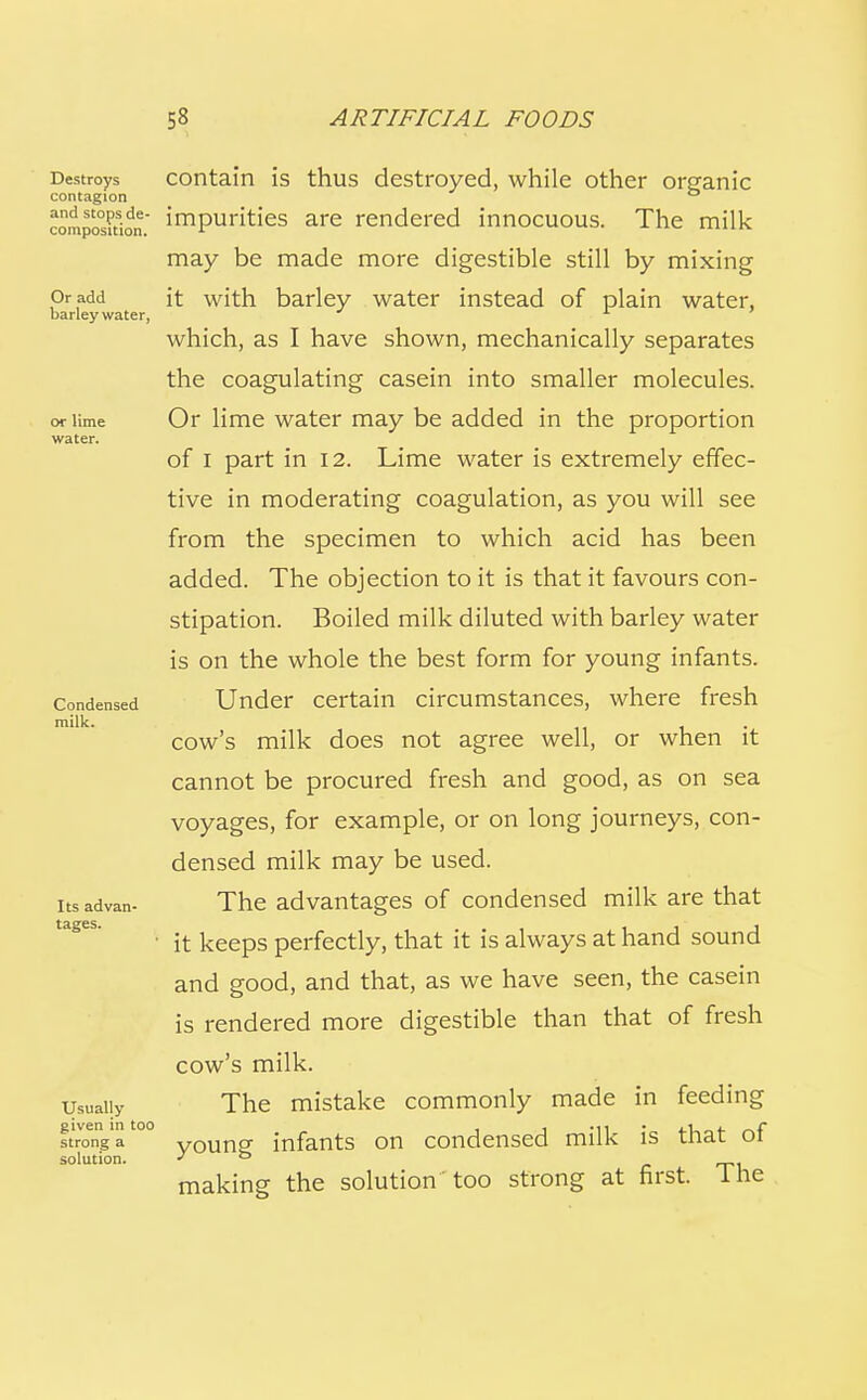 Destroys contagion and stops de- composition. Or add barley water, or lime water. Condensed milk. Its advan- tages. Usually given in too strong a solution. contain is thus destroyed, while other organic impurities are rendered innocuous. The milk may be made more digestible still by mixing it with barley water instead of plain water, which, as I have shown, mechanically separates the coagulating casein into smaller molecules. Or lime water may be added in the proportion of I part in 12. Lime water is extremely effec- tive in moderating coagulation, as you will see from the specimen to which acid has been added. The objection to it is that it favours con- stipation. Boiled milk diluted with barley water is on the whole the best form for young infants. Under certain circumstances, where fresh cow's milk does not agree well, or when it cannot be procured fresh and good, as on sea voyages, for example, or on long journeys, con- densed milk may be used. The advantages of condensed milk are that it keeps perfectly, that it is always at hand sound and good, and that, as we have seen, the casein is rendered more digestible than that of fresh cow's milk. The mistake commonly made in feeding young infants on condensed milk is that of making the solution too strong at first. The