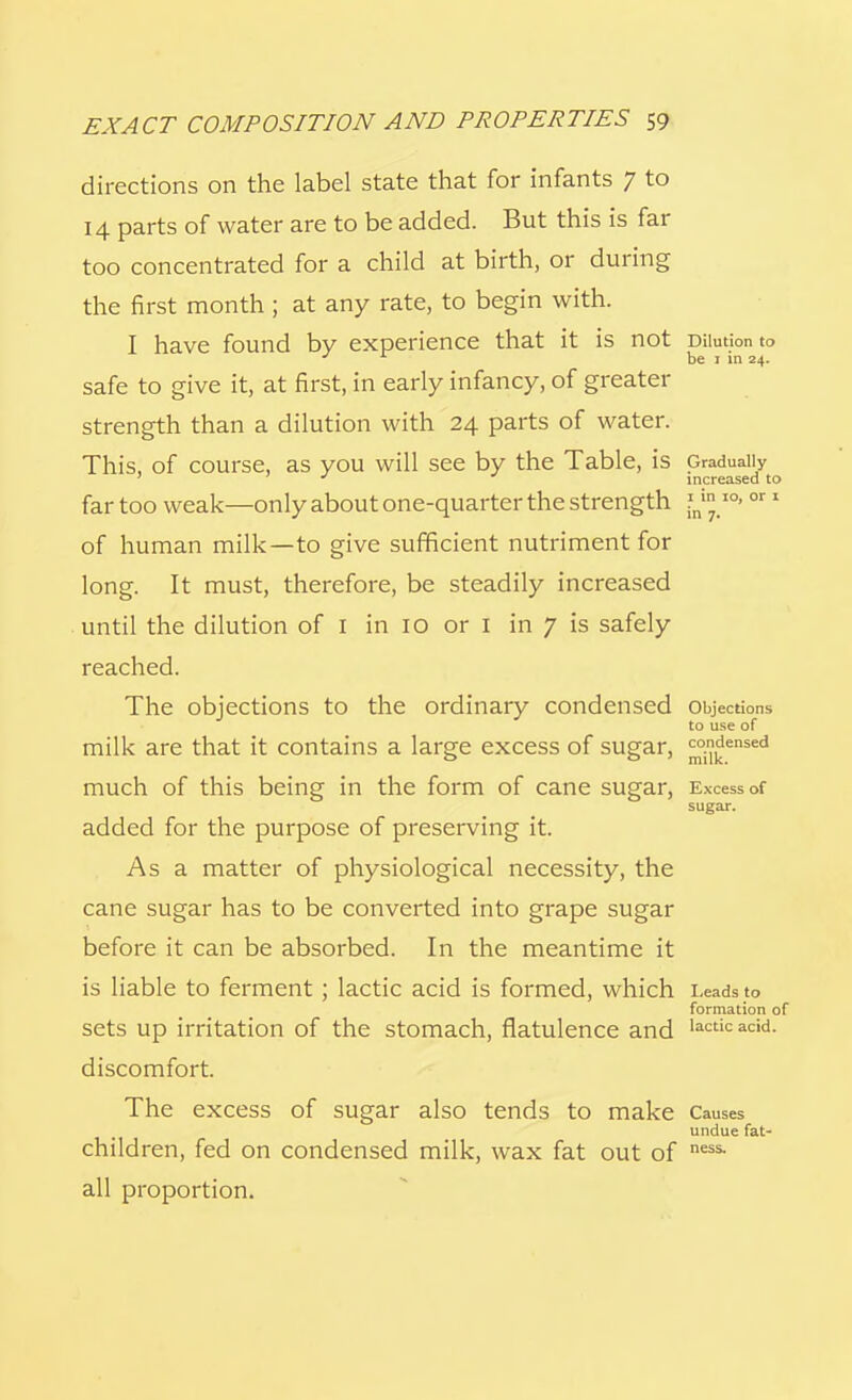 directions on the label state that for infants 7 to 14 parts of water are to be added. But this is far too concentrated for a child at birth, or during the first month ; at any rate, to begin with. I have found by experience that it is not Dilution to J L be 1 in 24. safe to give it, at first, in early infancy, of greater strength than a dilution with 24 parts of water. This, of course, as you will see by the Table, is Gradually J increased to far too weak—only about one-quarter the strength ?nin IO> or 1 of human milk—to give sufficient nutriment for long. It must, therefore, be steadily increased until the dilution of I in 10 or 1 in 7 is safely reached. The objections to the ordinary condensed objections to use of milk are that it contains a large excess of sugar, ^ensed much of this being in the form of cane sugar, Excess of sugar. added for the purpose of preserving it. As a matter of physiological necessity, the cane sugar has to be converted into grape sugar before it can be absorbed. In the meantime it is liable to ferment ; lactic acid is formed, which Leads to formation of sets up irritation of the stomach, flatulence and lactic acid, discomfort. The excess of sugar also tends to make Causes undue fat- children, fed on condensed milk, wax fat out of ness- all proportion.