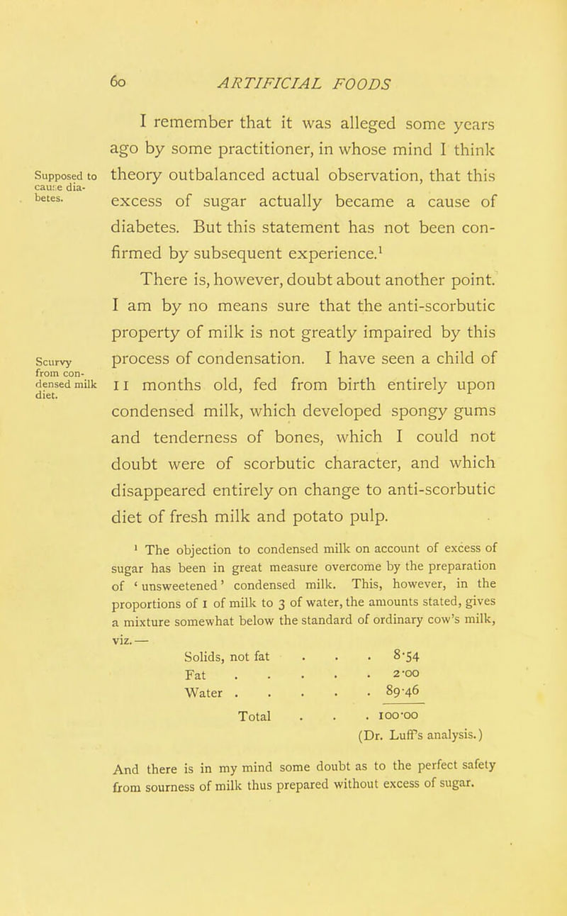 Supposed to cau:,e dia- betes. Scurvy from con- densed milk diet. I remember that it was alleged some years ago by some practitioner, in whose mind I think theory outbalanced actual observation, that this excess of sugar actually became a cause of diabetes. But this statement has not been con- firmed by subsequent experience.1 There is, however, doubt about another point. I am by no means sure that the anti-scorbutic property of milk is not greatly impaired by this process of condensation. I have seen a child of II months old, fed from birth entirely upon condensed milk, which developed spongy gums and tenderness of bones, which I could not doubt were of scorbutic character, and which disappeared entirely on change to anti-scorbutic diet of fresh milk and potato pulp. 1 The objection to condensed milk on account of excess of sugar has been in great measure overcome by the preparation of ' unsweetened' condensed milk. This, however, in the proportions of I of milk to 3 of water, the amounts stated, gives a mixture somewhat below the standard of ordinary cow's milk, Solids, not fat Fat Water . Total . 8-54 2-00 . 89-46 . ioo-oo (Dr. Luffs analysis.) And there is in my mind some doubt as to the perfect safety from sourness of milk thus prepared without excess of sugar.