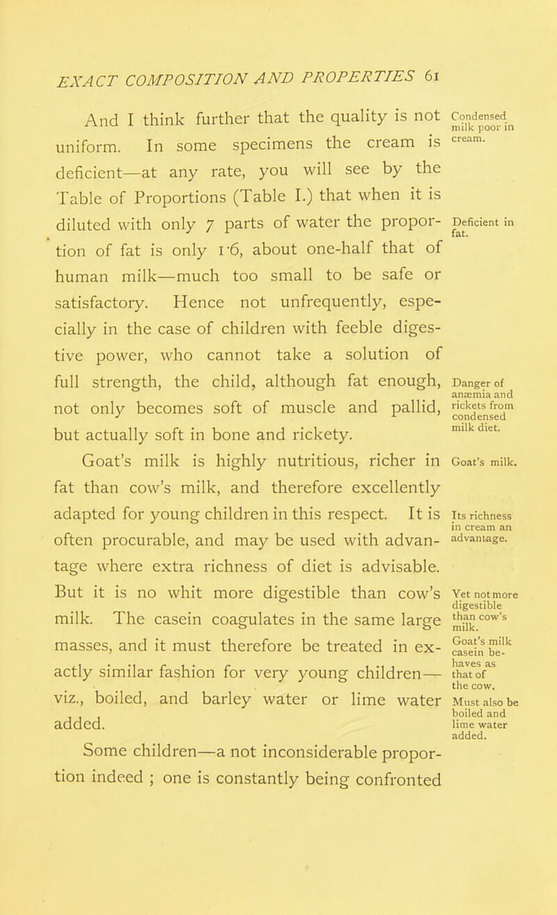 And I think further that the quality is not Condensed it)ilk |■ Out in uniform. In some specimens the cream is cream- deficient—at any rate, you will see by the Table of Proportions (Table I.) that when it is diluted with only 7 parts of water the propor- Deficient in tion of fat is only r6, about one-half that of human milk—much too small to be safe or satisfactory. Hence not unfrequently, espe- cially in the case of children with feeble diges- tive power, who cannot take a solution of full strength, the child, although fat enough, Danger of anaemia and not only becomes soft of muscle and pallid, rickets from J x. • ' condensed but actually soft in bone and rickety. Goat's milk is highly nutritious, richer in Goat's milk, fat than cow's milk, and therefore excellently adapted for young children in this respect. It IS Its richness in cream an often procurable, and may be used with advan- advantage. tage where extra richness of diet is advisable. But it is no whit more digestible than cow's Yet notmore digestible milk. The casein coagulates in the same large ^cow's masses, and it must therefore be treated in ex- ^einbek actly similar fashion for very young children— \hlttr the cow. viz., boiled, and barley water or lime water Must also be boiled and added. lime water added. Some children—a not inconsiderable propor- tion indeed ; one is constantly being confronted