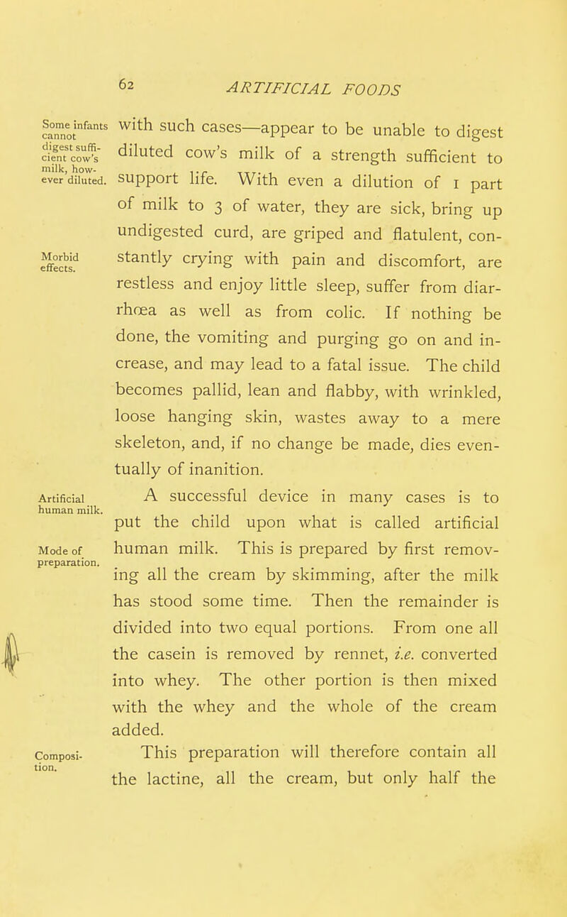 Some infants cannot digest suffi- cient cow's milk, how- ever diluted. Morbid effects. Artificial human milk. Mode of preparation. Composi- tion. with such cases—appear to be unable to digest diluted cow's milk of a strength sufficient to support life. With even a dilution of i part of milk to 3 of water, they are sick, bring up undigested curd, are griped and flatulent, con- stantly crying with pain and discomfort, are restless and enjoy little sleep, suffer from diar- rhoea as well as from colic. If nothing be done, the vomiting and purging go on and in- crease, and may lead to a fatal issue. The child becomes pallid, lean and flabby, with wrinkled, loose hanging skin, wastes away to a mere skeleton, and, if no change be made, dies even- tually of inanition. A successful device in many cases is to put the child upon what is called artificial human milk. This is prepared by first remov- ing all the cream by skimming, after the milk has stood some time. Then the remainder is divided into two equal portions. From one all the casein is removed by rennet, i.e. converted into whey. The other portion is then mixed with the whey and the whole of the cream added. This preparation will therefore contain all the lactine, all the cream, but only half the