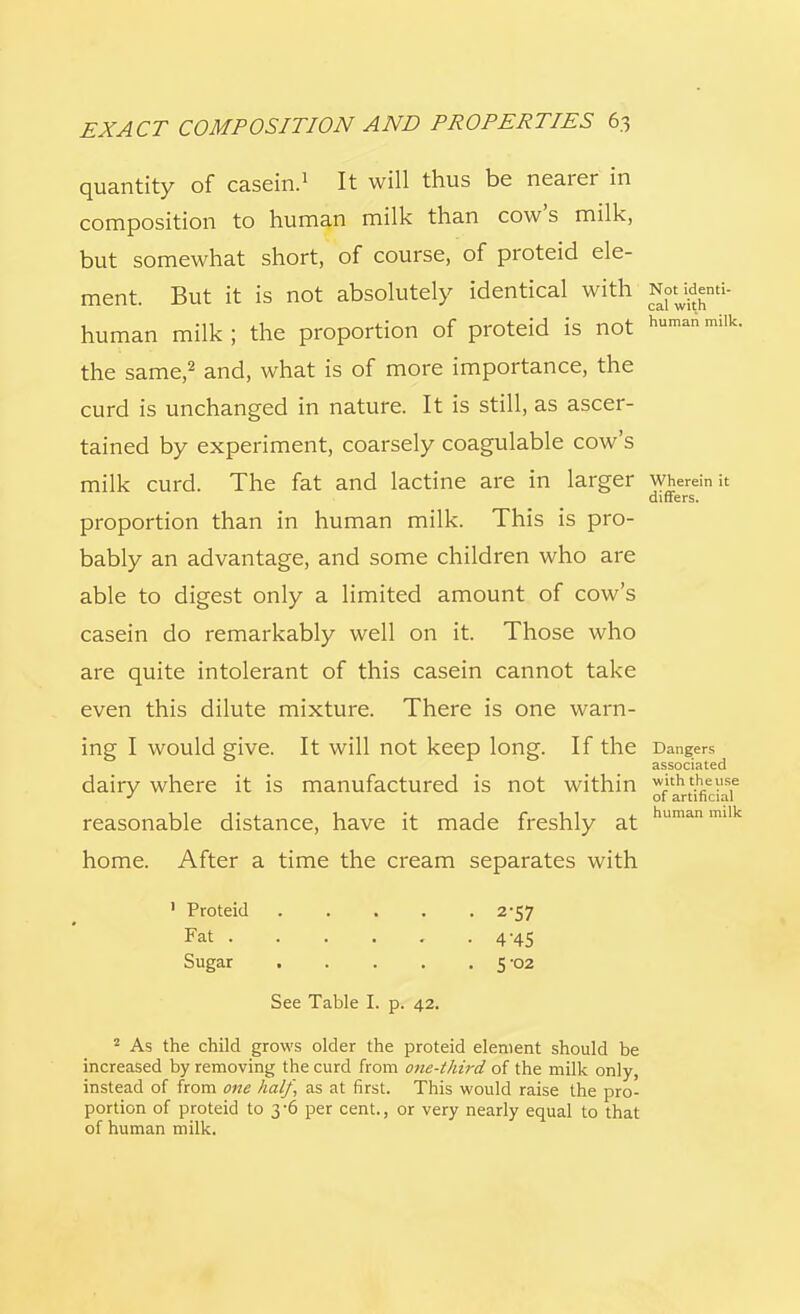quantity of casein.1 It will thus be nearer in composition to human milk than cow's milk, but somewhat short, of course, of proteid ele- ment. But it is not absolutely identical with NotMenti- human milk; the proportion of proteid is not humanmilk- the same,2 and, what is of more importance, the curd is unchanged in nature. It is still, as ascer- tained by experiment, coarsely coagulable cow's milk curd. The fat and lactine are in larger wherein it differs. proportion than in human milk. This is pro- bably an advantage, and some children who are able to digest only a limited amount of cow's casein do remarkably well on it. Those who are quite intolerant of this casein cannot take even this dilute mixture. There is one warn- ing I would give. It will not keep long. If the Dangers associated dairy where it is manufactured is not within withtheuse J of artificial reasonable distance, have it made freshly at human milk home. After a time the cream separates with 1 Proteid 2-57 Fat 4-45 Sugar . . . . .5-02 See Table I. p. 42. 2 As the child grows older the proteid element should be increased by removing the curd from one-third of the milk only, instead of from one half, as at first. This would raise the pro- portion of proteid to 3-6 per cent., or very nearly equal to that of human milk.