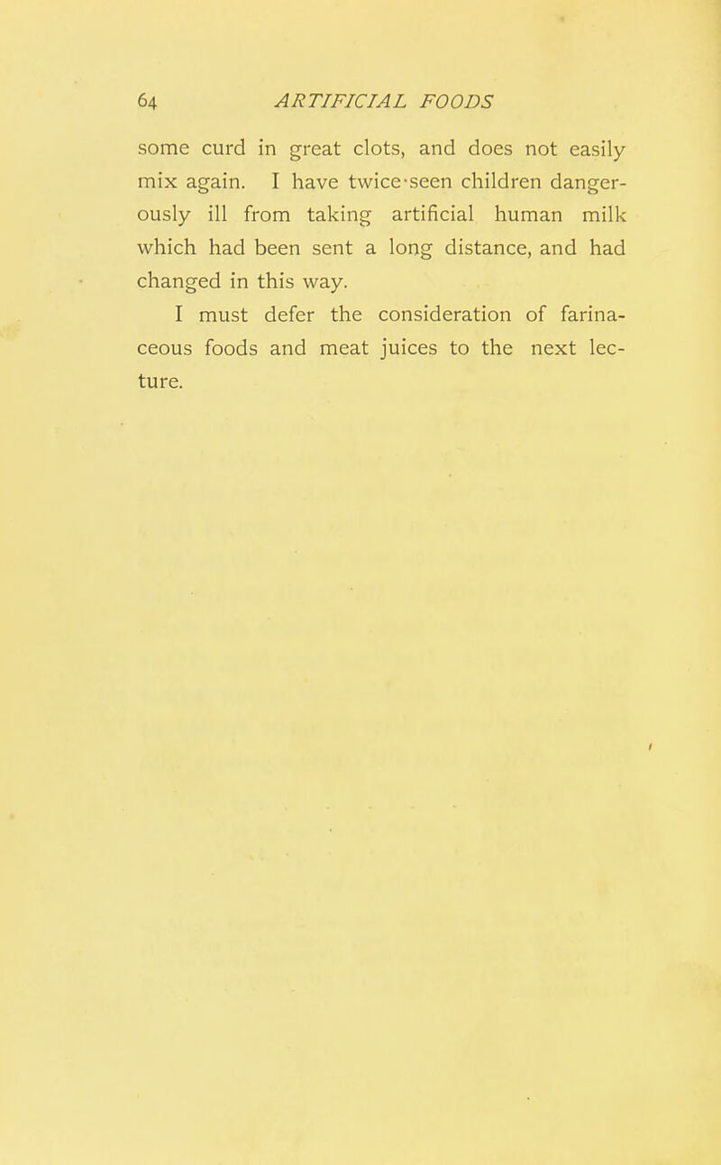 some curd in great clots, and does not easily mix again. I have twice-seen children danger- ously ill from taking artificial human milk which had been sent a long distance, and had changed in this way. I must defer the consideration of farina- ceous foods and meat juices to the next lec- ture.