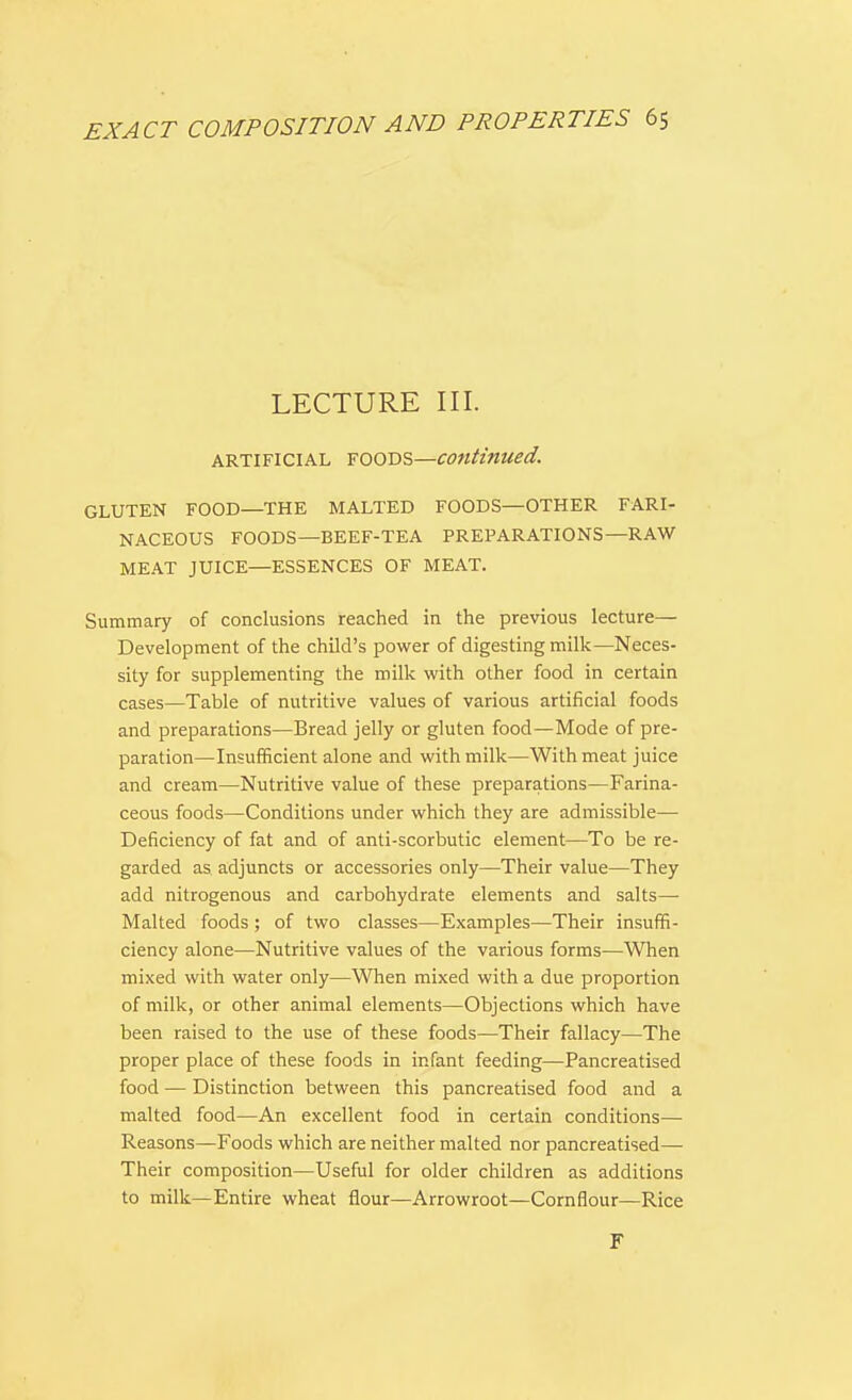 LECTURE III. artificial FOODS—continued. GLUTEN FOOD—THE MALTED FOODS—OTHER FARI- NACEOUS FOODS—BEEF-TEA PREPARATIONS—RAW MEAT JUICE—ESSENCES OF MEAT. Summary of conclusions reached in the previous lecture— Development of the child's power of digesting milk—Neces- sity for supplementing the milk with other food in certain cases—Table of nutritive values of various artificial foods and preparations—Bread jelly or gluten food—Mode of pre- paration—Insufficient alone and with milk—With meat juice and cream—Nutritive value of these preparations—Farina- ceous foods—Conditions under which they are admissible— Deficiency of fat and of anti-scorbutic element—To be re- garded as adjuncts or accessories only—Their value—They add nitrogenous and carbohydrate elements and salts- Malted foods ; of two classes—Examples—Their insuffi- ciency alone—Nutritive values of the various forms—When mixed with water only—When mixed with a due proportion of milk, or other animal elements—Objections which have been raised to the use of these foods—Their fallacy—The proper place of these foods in infant feeding—Pancreatised food — Distinction between this pancreatised food and a malted food—An excellent food in certain conditions— Reasons—Foods which are neither malted nor pancreatised— Their composition—Useful for older children as additions to milk—Entire wheat flour—Arrowroot—Cornflour—Rice F