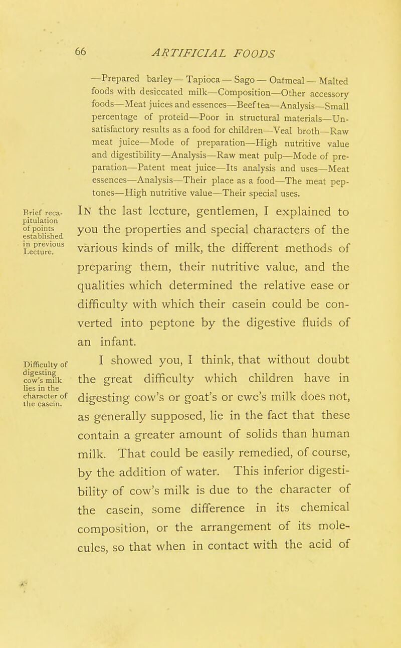 Brief reca- pitulation of points established in previous Lecture. Difficulty of digesting cow's milk lies in the character of the casein. —Prepared barley — Tapioca — Sago — Oatmeal — Malted foods with desiccated milk—Composition—Other accessory foods—Meat juices and essences—Beef tea—Analysis—Small percentage of proteid—Poor in structural materials—Un- satisfactory results as a food for children—Veal broth—Raw meat juice—Mode of preparation—High nutritive value and digestibility—Analysis—Raw meat pulp—Mode of pre- paration—Patent meat juice—Its analysis and uses—Meat essences—Analysis—Their place as a food—The meat pep- tones—High nutritive value—Their special uses. In the last lecture, gentlemen, I explained to you the properties and special characters of the various kinds of milk, the different methods of preparing them, their nutritive value, and the qualities which determined the relative ease or difficulty with which their casein could be con- verted into peptone by the digestive fluids of an infant. I showed you, I think, that without doubt the great difficulty which children have in digesting cow's or goat's or ewe's milk does not, as generally supposed, lie in the fact that these contain a greater amount of solids than human milk. That could be easily remedied, of course, by the addition of water. This inferior digesti- bility of cow's milk is due to the character of the casein, some difference in its chemical composition, or the arrangement of its mole- cules, so that when in contact with the acid of