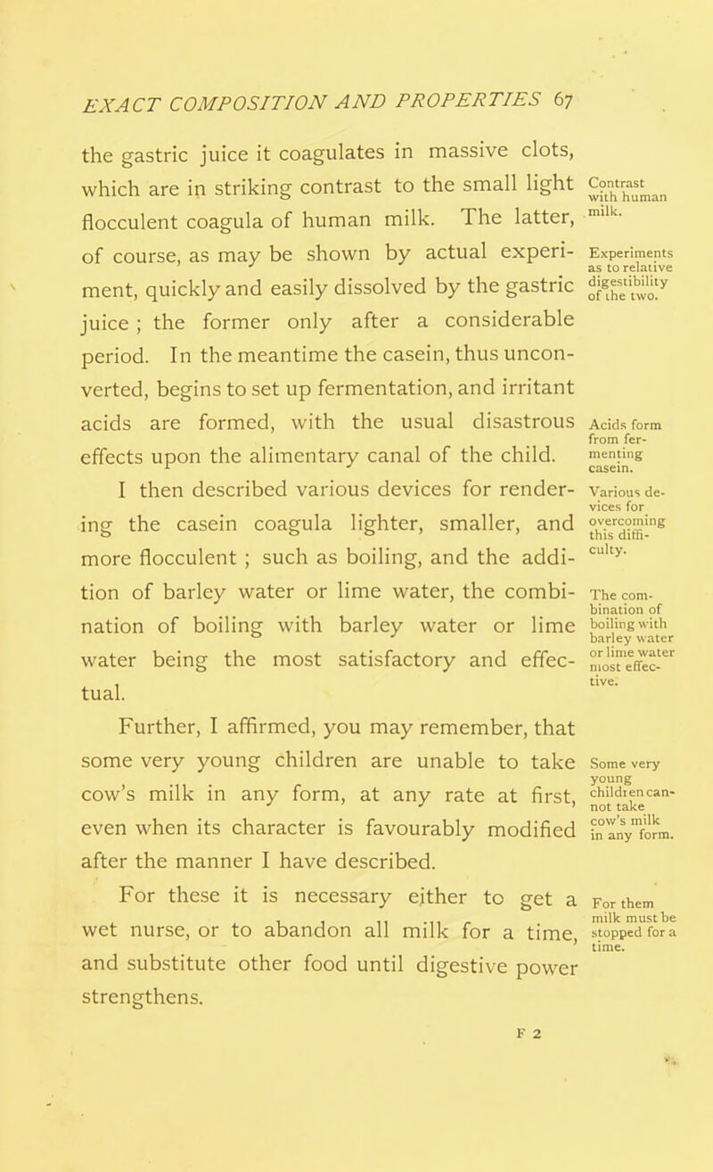 the gastric juice it coagulates in massive clots, which are in striking contrast to the small light Cont^t^ flocculent coagula of human milk. The latter, mllk- of course, as may be shown by actual experi- Experiments J as to relative ment, quickly and easily dissolved by the gastric fffi**^ juice ; the former only after a considerable period. In the meantime the casein, thus uncon- verted, begins to set up fermentation, and irritant acids are formed, with the usual disastrous Acids form from fer- effects upon the alimentary canal of the child. meming 1 J casein. I then described various devices for render- various de- vices for ing the casein coagula lighter, smaller, and ^d^-'118 more flocculent ; such as boiling, and the addi- culty' tion of barley water or lime water, the combi- The com- bination of nation of boiling with barley water or lime boiling with ° ' barley water water being the most satisfactory and effec- n[o™effec-er tual. tive- Further, I affirmed, you may remember, that some very young children are unable to take Some very young cow's milk in any form, at any rate at first, chikhencan- ' * ' not take even when its character is favourably modified b^yform. after the manner I have described. For these it is necessary either to get a For them wet nurse, or to abandon all milk for a time stopped fora ' time. and substitute other food until digestive power strengthens. F 2