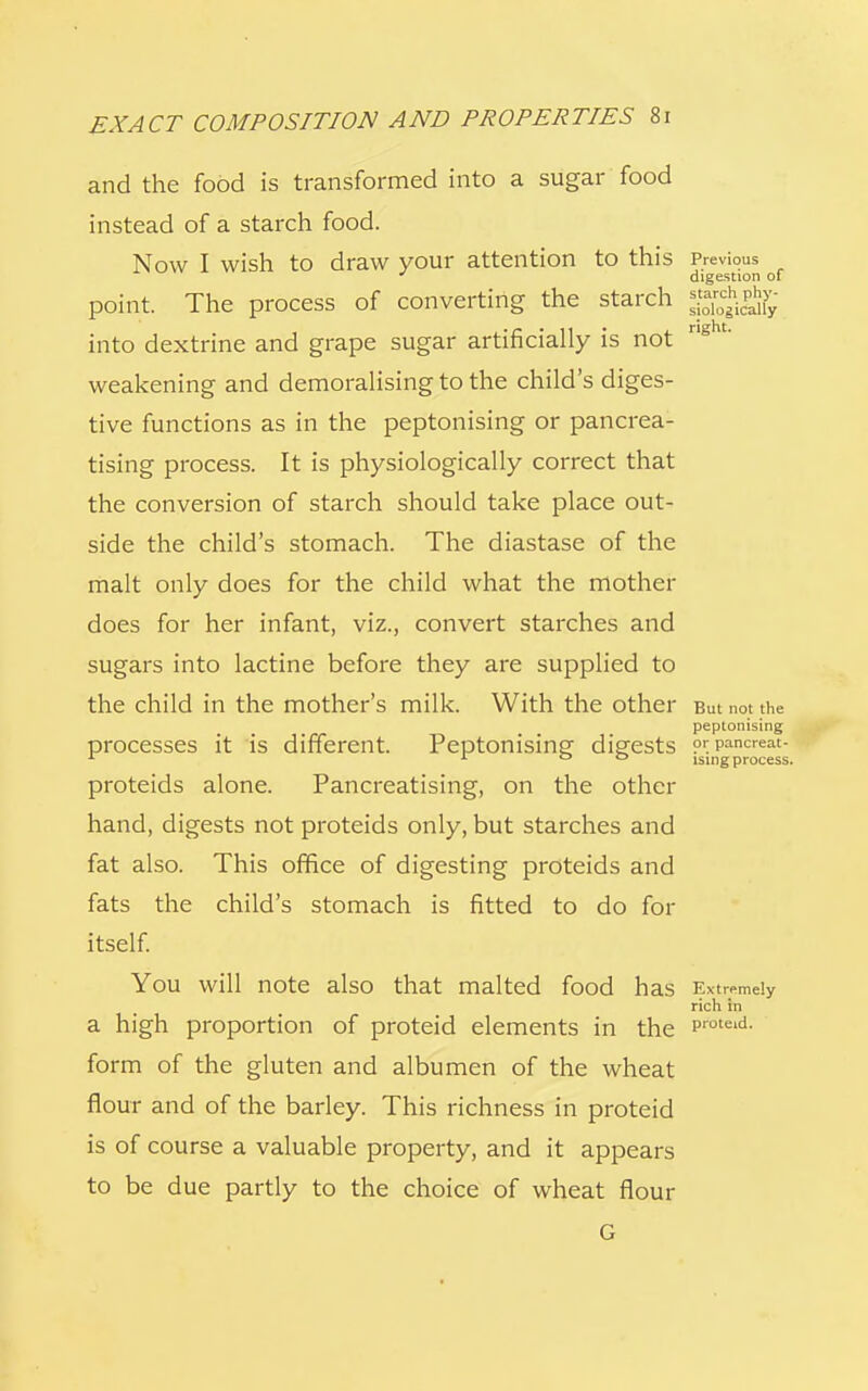 and the food is transformed into a sugar food instead of a starch food. Now I wish to draw your attention to this Previous ' digestion of point. The process of converting the starch into dextrine and grape sugar artificially is not rlght' weakening and demoralising to the child's diges- tive functions as in the peptonising or pancrea- tising process. It is physiologically correct that the conversion of starch should take place out- side the child's stomach. The diastase of the malt only does for the child what the mother does for her infant, viz., convert starches and sugars into lactine before they are supplied to the child in the mother's milk. With the other But not the peptonising processes it is different. Peptonisinp- digests prpancreat- 1 1 ° 0 ising process. proteids alone. Pancreatising, on the other hand, digests not proteids only, but starches and fat also. This office of digesting proteids and fats the child's stomach is fitted to do for itself. You will note also that malted food h as Extremely rich in a high proportion of proteid elements in the Proteid- form of the gluten and albumen of the wheat flour and of the barley. This richness in proteid is of course a valuable property, and it appears to be due partly to the choice of wheat flour G