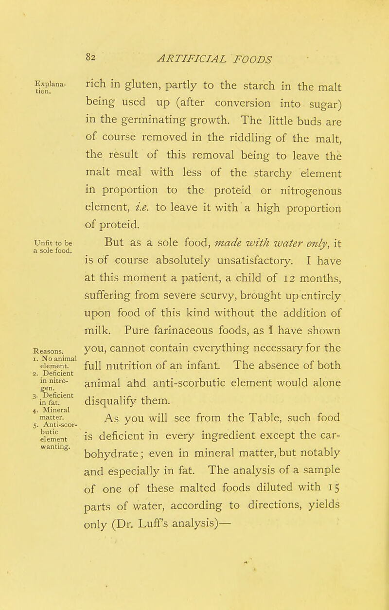 Expiana- rich in gluten, partly to the starch in the malt being used up (after conversion into sugar) in the germinating growth. The little buds are of course removed in the riddling of the malt, the result of this removal being to leave the malt meal with less of the starchy element in proportion to the proteid or nitrogenous element, i.e. to leave it with a high proportion of proteid. Unfit to be But as a sole food, made with zuater only, it a sole food. is of course absolutely unsatisfactory. I have at this moment a patient, a child of 12 months, suffering from severe scurvy, brought up entirely upon food of this kind without the addition of milk. Pure farinaceous foods, as I have shown Reasons. you, cannot contain everything necessary for the 1. No animal . . . . . element, full nutrition of an infant. 1 he absence of both 2. Deficient in nitro- animal ahd anti-scorbutic element would alone gen. in fat. disqualify them. 4. Mineral matter. As you will see from the Table, such food 5. Anti-scor- J element is deficient in every ingredient except the car- bohydrate ; even in mineral matter, but notably and especially in fat. The analysis of a sample of one of these malted foods diluted with 15 parts of water, according to directions, yields only (Dr. Luffs analysis)— wanting.