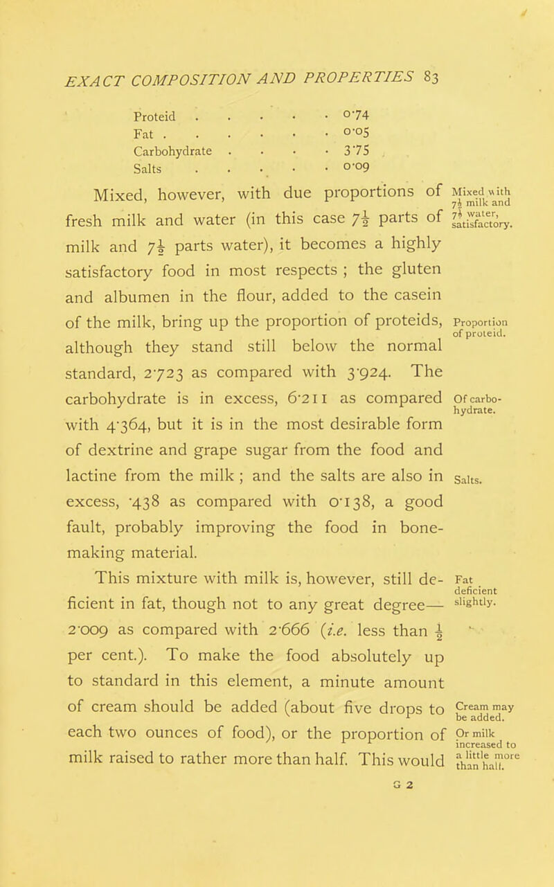 Proteid '. °74 Fat 0-°5 Carbohydrate . . • • 375 Salts . • \ • * 0'°9 Mixed, however, with due proportions of Mixed with ' ' milk and fresh milk and water (in this case j\ parts of gffiwy. milk and 7* parts water), it becomes a highly satisfactory food in most respects ; the gluten and albumen in the flour, added to the casein of the milk, bring up the proportion of proteids, Proportion of proleid. although they stand still below the normal standard, 2723 as compared with 3-924. The carbohydrate is in excess, &211 as compared of carbo- hydrate. with 4*364, but it is in the most desirable form of dextrine and grape sugar from the food and lactine from the milk ; and the salts are also in salts, excess, 438 as compared with 0I38, a good fault, probably improving the food in bone- making material. This mixture with milk is, however, still de- Fat deficient ficient in fat, though not to any great degree— slightly. 2'009 as compared with 2'666 (i.e. less than \ per cent). To make the food absolutely up to standard in this element, a minute amount of cream should be added (about five drops to Creammay r be added. each two ounces of food), or the proportion of prmiik increased to milk raised to rather more than half. This would th^haw.0