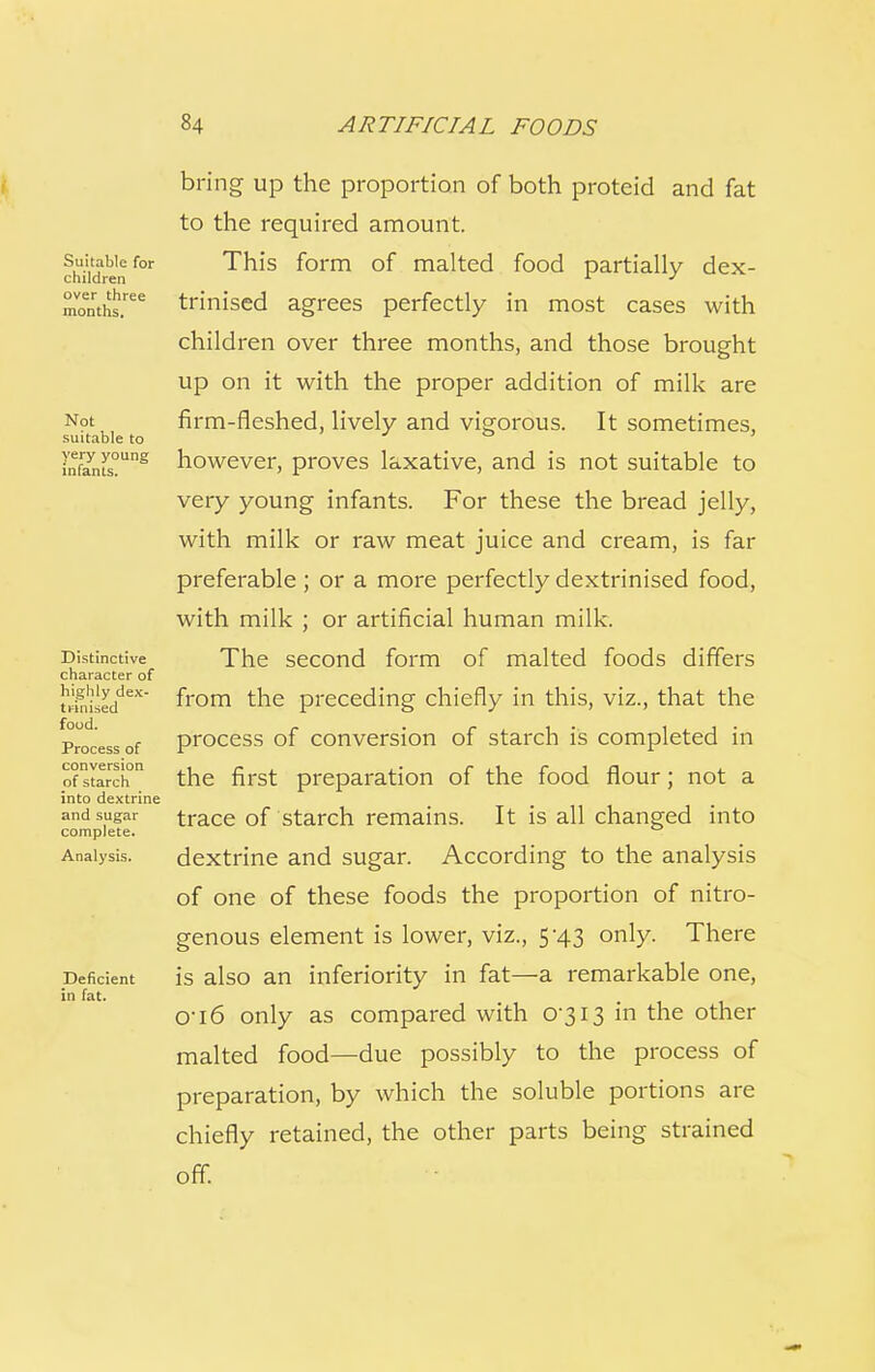 Suitable for children over three months. Not suitable to very young infants. Distinctive character of highly dex- trinised food. Process of conversion of starch into dextrine and sugar complete. Analysis. Deficient in fat. bring up the proportion of both proteid and fat to the required amount. This form of malted food partially dex- trinised agrees perfectly in most cases with children over three months, and those brought up on it with the proper addition of milk are firm-fleshed, lively and vigorous. It sometimes, however, proves laxative, and is not suitable to very young infants. For these the bread jelly, with milk or raw meat juice and cream, is far preferable; or a more perfectly dextrinised food, with milk ; or artificial human milk. The second form of malted foods differs from the preceding chiefly in this, viz., that the process of conversion of starch is completed in the first preparation of the food flour; not a trace of starch remains. It is all changed into dextrine and sugar. According to the analysis of one of these foods the proportion of nitro- genous element is lower, viz., 5-43 only. There is also an inferiority in fat—a remarkable one, 0-i6 only as compared with 0-313 in the other malted food—due possibly to the process of preparation, by which the soluble portions are chiefly retained, the other parts being strained off.