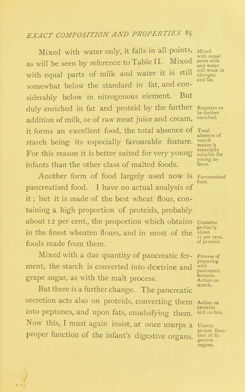 Mixed with water only, it fails in all points, Mixed with equal as will be seen by reference to Table II. Mixed partsnuik with equal parts of milk and water it is still nitrogen n r and fat. somewhat below the standard in fat, and con- siderably below in nitrogenous element. But duly enriched in fat and proteid by the further Requires to J * be further addition of milk, or of raw meat juice and cream, enriched, it forms an excellent food, the total absence of Total absence of starch being its especially favourable feature. ^cehsit For this reason it is better suited for very young suitable for young in- infants than the other class of malted foods. fanis- Another form of food largely used now is Pancreatised food. pancreatised food. I have no actual analysis of it; but it is made of the best wheat flour, con- taining a high proportion of proteids, probably about 12 per cent, the proportion which obtains Contains probably in the finest wheaten flours, and in most of the about 12 per cent. foods made from them. of proteid. Mixed with a due quantity of pancreatic fer- Process of preparing ment, the starch is converted into dextrine and with pancreatic grape sugar, as with the malt process. A™on on But there is a further change. The pancreatic secretion acts also on proteids, converting them Action on • , proteids into peptones, and upon fats, emulsifying them. and °n fats- Now this, I must again insist, at once usurps a Usurps r . • r 1 . , proper func- proper Junction of the infant s disrestive organs tion°fd>- 0 o ' gestive organs.