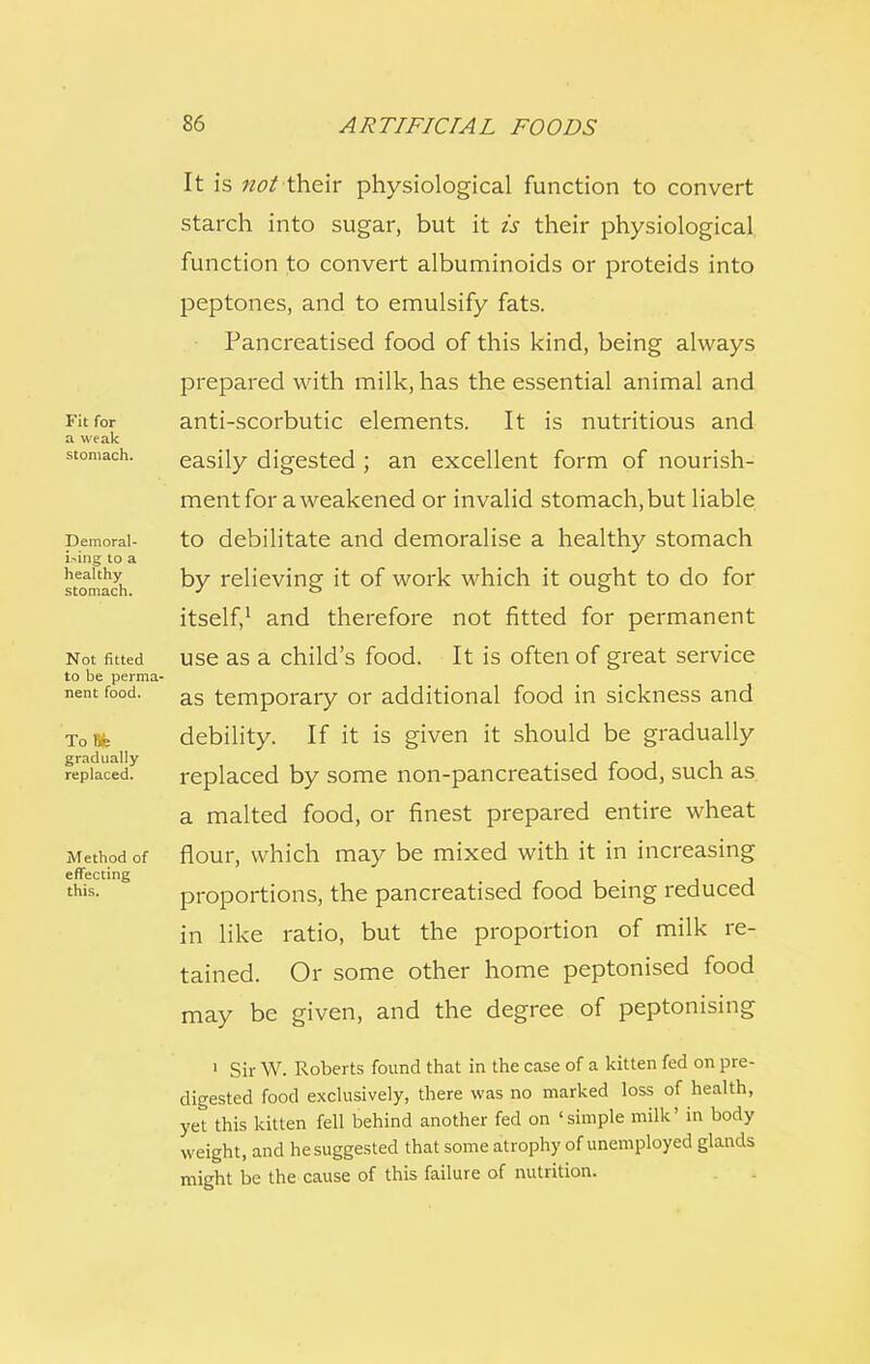 Fit for a weak stomach. Demoral- ising to a healthy stomach. Not fitted to be perma- nent food. 'I'd ),•• gradually replaced. Method of effecting this. It is not their physiological function to convert starch into sugar, but it is their physiological function to convert albuminoids or proteids into peptones, and to emulsify fats. Pancreatised food of this kind, being always prepared with milk, has the essential animal and anti-scorbutic elements. It is nutritious and easily digested ; an excellent form of nourish- ment for a weakened or invalid stomach, but liable to debilitate and demoralise a healthy stomach by relieving it of work which it ought to do for itself,1 and therefore not fitted for permanent use as a child's food. It is often of great service as temporary or additional food in sickness and debility. If it is given it should be gradually replaced by some non-pancreatised food, such as a malted food, or finest prepared entire wheat flour, which may be mixed with it in increasing proportions, the pancreatised food being reduced in like ratio, but the proportion of milk re- tained. Or some other home peptonised food may be given, and the degree of peptonising 1 Sir W. Roberts found that in the case of a kitten fed on pre- digested food exclusively, there was no marked loss of health, yet this kitten fell behind another fed on 'simple milk' in body weight, and he suggested that some atrophy of unemployed glands might be the cause of this failure of nutrition.