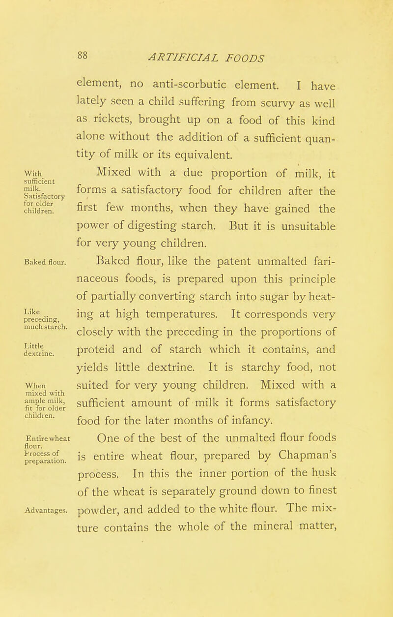 With sufficient milk. Satisfactory for older children. Baked flour. Like preceding, much starch. Little dextrine. When mixed with ample milk, fit for older children. Entire wheat flour. process of preparation. Advantages. element, no anti-scorbutic element. I have lately seen a child suffering from scurvy as well as rickets, brought up on a food of this kind alone without the addition of a sufficient quan- tity of milk or its equivalent. Mixed with a due proportion of milk, it forms a satisfactory food for children after the first few months, when they have gained the power of digesting starch. But it is unsuitable for very young children. Baked flour, like the patent unmalted fari- naceous foods, is prepared upon this principle of partially converting starch into sugar by heat- ing at high temperatures. It corresponds very closely with the preceding in the proportions of proteid and of starch which it contains, and yields little dextrine. It is starchy food, not suited for very young children. Mixed with a sufficient amount of milk it forms satisfactory food for the later months of infancy. One of the best of the unmalted flour foods is entire wheat flour, prepared by Chapman's process. In this the inner portion of the husk of the wheat is separately ground down to finest powder, and added to the white flour. The mix- ture contains the whole of the mineral matter,
