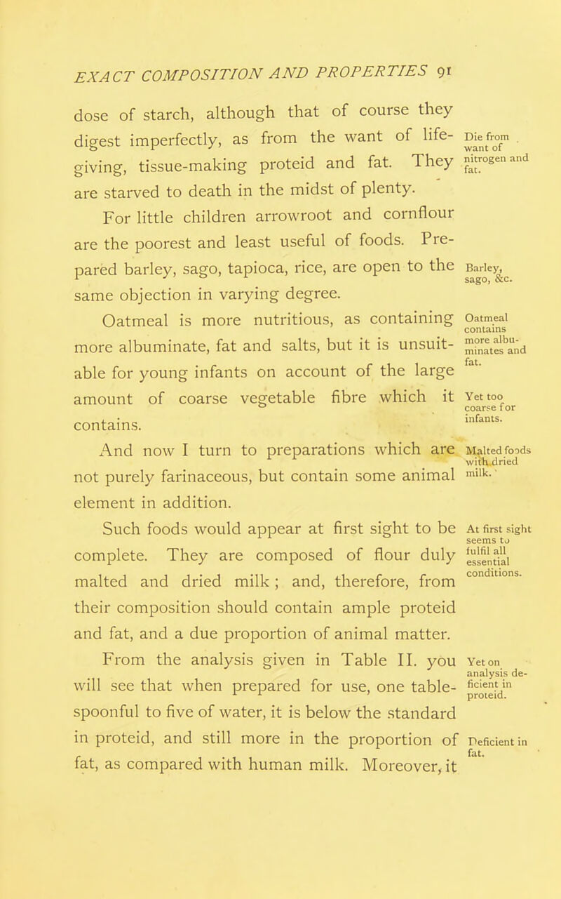 dose of starch, although that of course they digest imperfectly, as from the want of life- Diefrom giving, tissue-making proteid and fat. They 3w£»«d are starved to death in the midst of plenty. For little children arrowroot and cornflour are the poorest and least useful of foods. Pre- pared barley, sago, tapioca, rice, are open to the Barley same objection in varying degree. Oatmeal is more nutritious, as containing Oatmeal contains more albuminate, fat and salts, but it is unsuit- ™^b£;d fat able for young infants on account of the large amount of coarse vegetable fibre which it Yet too 0 coarse t or contains. infants- And now I turn to preparations which are Malted foods 1 1 with rlrierl W1L11. not purely farinaceous, but contain some animal milk- element in addition. Such foods would appear at first sight to be At first sight seems tj complete. They are composed of flour duly ^entiai malted and dried milk; and, therefore, from condltlons- their composition should contain ample proteid and fat, and a due proportion of animal matter. From the analysis given in Table II. you Yet on analysis de- will see that when prepared for use, one table- ficient in L x ' proteid. spoonful to five of water, it is below the standard in proteid, and still more in the proportion of Deficient in fat. fat, as compared with human milk. Moreover, it