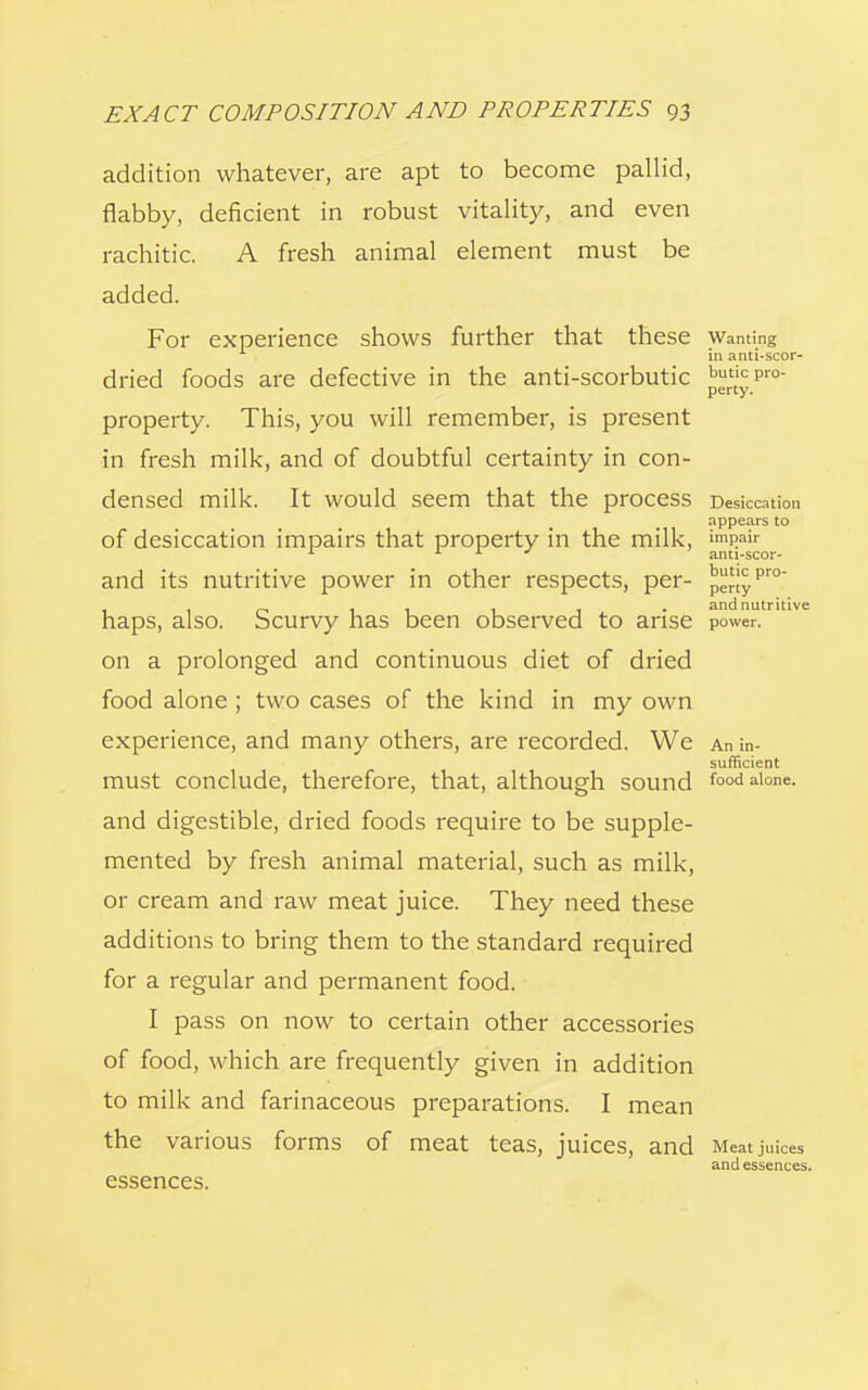 addition whatever, are apt to become pallid, flabby, deficient in robust vitality, and even rachitic. A fresh animal element must be added. For experience shows further that these Wanting in anti-scor- dried foods are defective in the anti-scorbutic prtt'yPro property. This, you will remember, is present in fresh milk, and of doubtful certainty in con- densed milk. It would seem that the prOCeSS Desiccation appears to of desiccation impairs that property in the milk, impair A anti-scor- and its nutritive power in other respects, per- penyPr° , 10 ri 1 1 • and nutritive haps, also. Scurvy has been observed to arise power. on a prolonged and continuous diet of dried food alone ; two cases of the kind in my own experience, and many others, are recorded. We An in- sufficient must conclude, therefore, that, although sound food alone, and digestible, dried foods require to be supple- mented by fresh animal material, such as milk, or cream and raw meat juice. They need these additions to bring them to the standard required for a regular and permanent food. I pass on now to certain other accessories of food, which are frequently given in addition to milk and farinaceous preparations. I mean the various forms of meat teas, juices, and Meat juices and essences. essences.