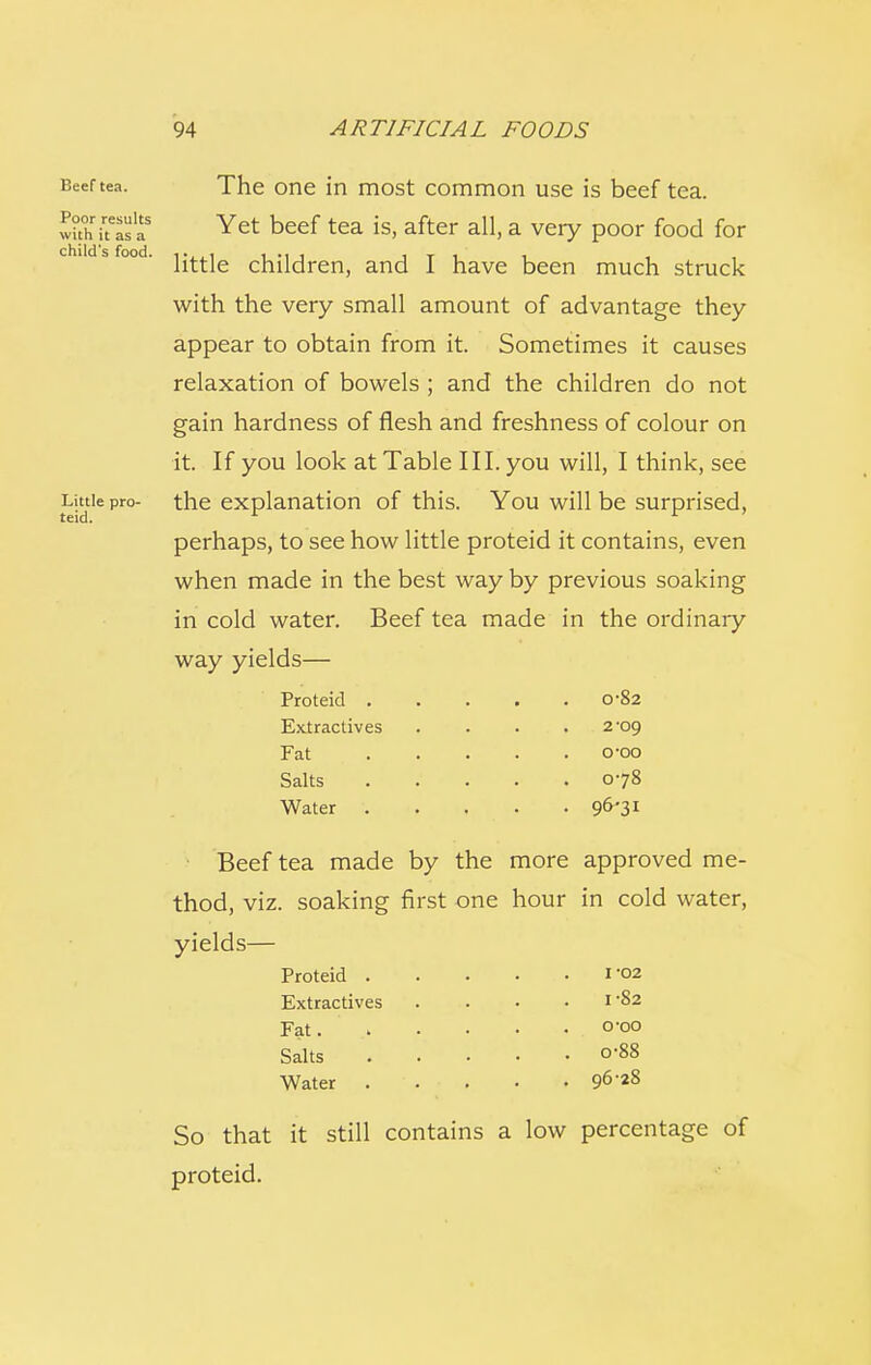Beef tea. Poor results with it as a child's food. Little pro- teid. The one in most common use is beef tea. Yet beef tea is, after all, a very poor food for little children, and I have been much struck with the very small amount of advantage they appear to obtain from it. Sometimes it causes relaxation of bowels ; and the children do not gain hardness of flesh and freshness of colour on it. If you look at Table III. you will, I think, see the explanation of this. You will be surprised, perhaps, to see how little proteid it contains, even when made in the best way by previous soaking in cold water. Beef tea made in the ordinary way yields— Beef tea made by the more approved me- thod, viz. soaking first one hour in cold water, yields— Proteid . Extractives Fat Salts Water . 0-82 o-oo 078 96-31 Proteid . Extractives Fat. Salts Water . o-88 96-2S So that it still contains a low percentage of proteid.