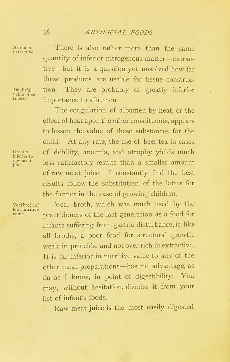 As much extractive. Doubtful A-alue nf ex- tractive. Greatly inferior to raw meat juice. Veal broth of low nutritive value. There is also rather more than the same quantity of inferior nitrogenous matter—extrac- tive—but it is a question yet unsolved how far these products are usable for tissue construc- tion. They are probably of greatly inferior importance to albumen. The coagulation of albumen by heat, or the effect of heat upon the other constituents, appears to lessen the value of these substances for the child. At any rate, the use of beef tea in cases of debility, anaemia, and atrophy yields much less satisfactory results than a smaller amount of raw meat juice. I constantly find the best results follow the substitution of the latter for the former in the case of growing children. Veal broth, which was much used by the practitioners of the last generation as a food for infants suffering from gastric disturbance, is, like all broths, a poor food for structural growth, weak in proteids, and not over rich in extractive. It is far inferior in nutritive value to any of the other meat preparations—has no advantage, as far as I know, in point of digestibility. You may, without hesitation, dismiss it from your list of infant's foods. Raw meat juice is the most easily digested