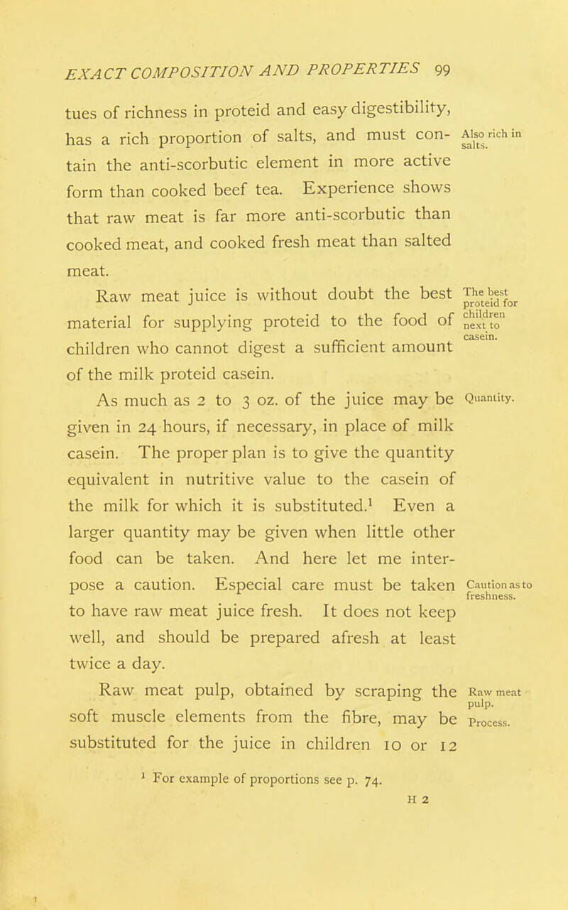 children next to casein. EXA CT COMPOSITION AND PROPERTIES 99 tues of richness in proteid and easy digestibility, has a rich proportion of salts, and must con- AWchin tain the anti-scorbutic element in more active form than cooked beef tea. Experience shows that raw meat is far more anti-scorbutic than cooked meat, and cooked fresh meat than salted meat. Raw meat juice is without doubt the best J^t^0I material for supplying proteid to the food of children who cannot digest a sufficient amount of the milk proteid casein. As much as 2 to 3 oz. of the juice may be Quantity, given in 24 hours, if necessary, in place of milk casein. The proper plan is to give the quantity equivalent in nutritive value to the casein of the milk for which it is substituted.1 Even a larger quantity may be given when little other food can be taken. And here let me inter- pose a caution. Especial care must be taken Caution as to freshness. to have raw meat juice fresh. It does not keep well, and should be prepared afresh at least twice a day. Raw meat pulp, obtained by Scraping the Raw meat pu1p- soft muscle elements from the fibre, may be pr0Cess. substituted for the juice in children 10 or 12 1 For example of proportions see p. 74. H 2