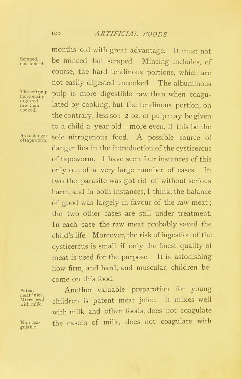 months old with great advantage. It must not notrminced. be minced but scraped. Mincing includes, of course, the hard tendinous portions, which are not easily digested uncooked. The albuminous moreHS? PulP is more digestible raw than when coagu- fawthln lated by cooking, but the tendinous portion, on cooked. the contrary, less so : 2 oz. of pulp may be given to a child a year old—more even, if this be the oftapedwS sole nitrogenous food. A possible source of danger lies in the introduction of the cysticercus of tapeworm. I have seen four instances of this only out of a very large number of cases. In two the parasite was got rid of without serious harm, and in both instances, I think, the balance of good was largely in favour of the raw meat; the two other cases are still under treatment. In each case the raw meat probably saved the child's life. Moreover, the risk of ingestion of the cysticercus is small if only the finest quality of meat is used for the purpose. It is astonishing how firm, and hard, and muscular, children be- come on this food. Patent _ Another valuable preparation for young meat juice. • • 11 withemiTk11 children is patent meat juice. It mixes well with milk and other foods, does not coagulate Kon-coa- the casein of milk, does not coagulate with gulable.
