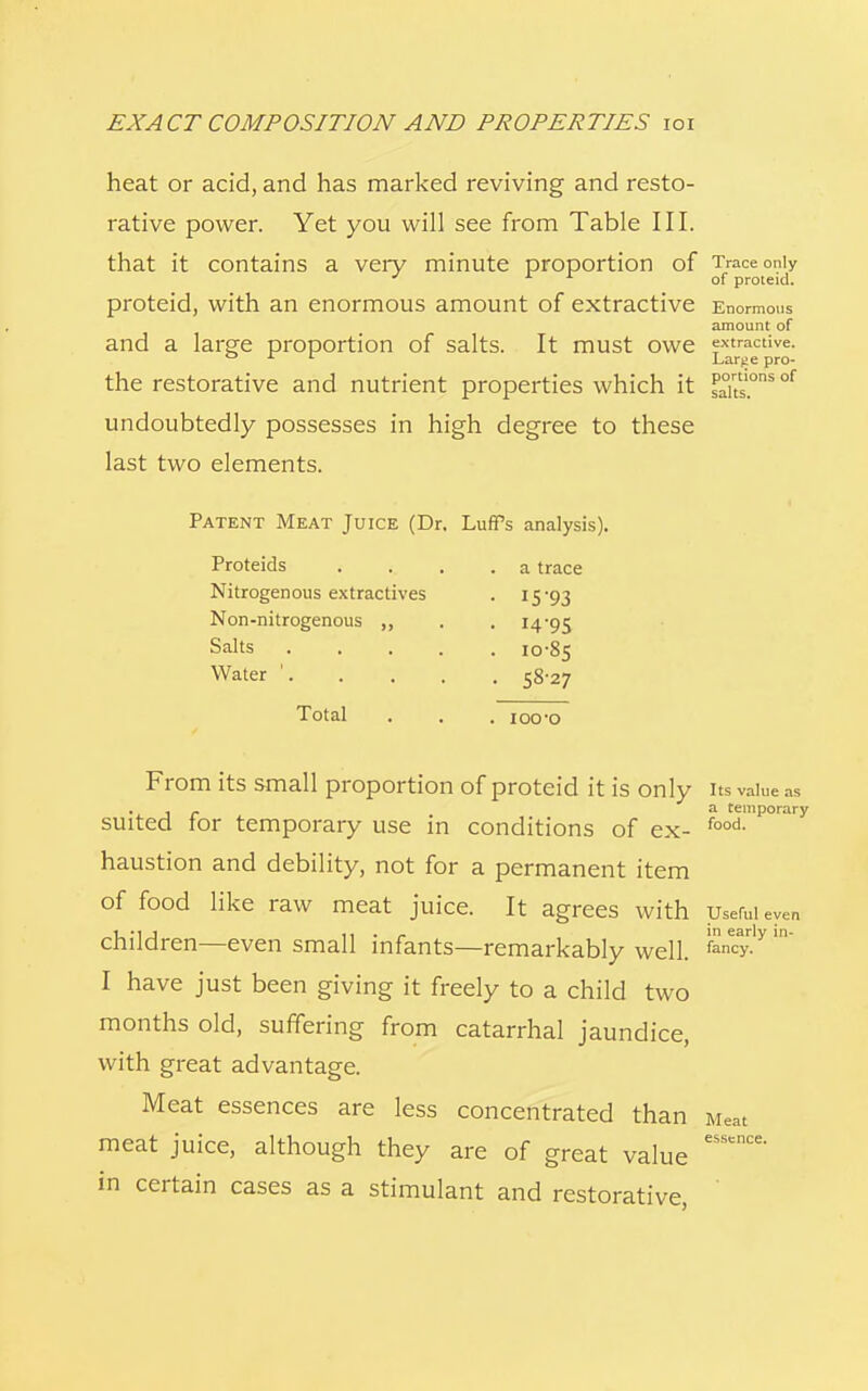 heat or acid, and has marked reviving and resto- rative power. Yet you will see from Table III. that it contains a very minute proportion of Trace only J of proieid. proteid, with an enormous amount of extractive Enormous amount of and a large proportion of salts. It must owe extractive. ° Lar>!e pro- the restorative and nutrient properties which it saits.°ns °f undoubtedly possesses in high degree to these last two elements. Patent Meat Juice (Dr. Luffs analysis). Proteids Nitrogenous extractives Non-nitrogenous Salts . Water '. Total a trace 15-93 14-95 10-85 58-27 ioo-o From its small proportion of proteid it is only its value as , . a temporary suited tor temporary use in conditions of ex- food- haustion and debility, not for a permanent item of food like raw meat juice. It agrees with Useful eyen children—even small infants—remarkably well. I have just been giving it freely to a child two months old, suffering from catarrhal jaundice, with great advantage. Meat essences are less concentrated than Meat meat juice, although they are of great value eSSCCe' in certain cases as a stimulant and restorative