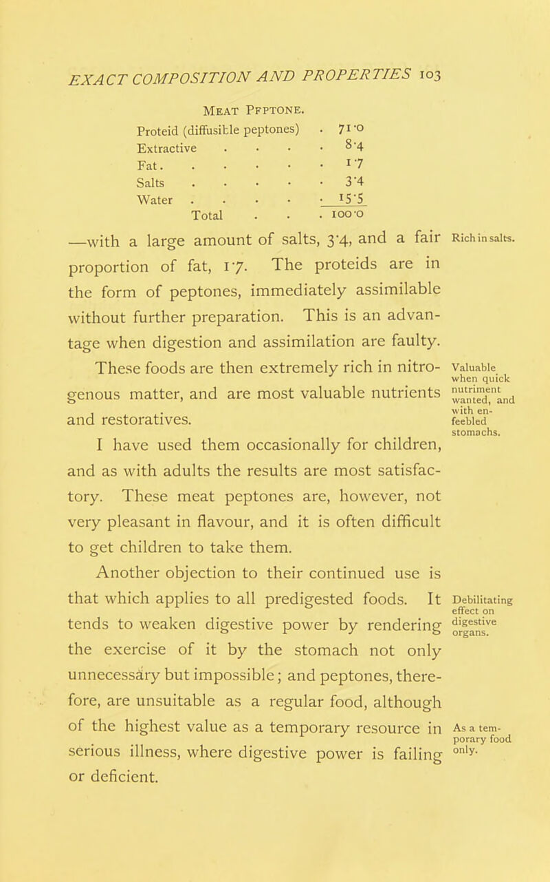 Meat Pfptone. Proteid (diffusitle peptones) . 71 -o Extractive • 8-4 Fat • 17 Salts .... • 3-4 Water .... • 155 Total . 1000 —with a large amount of salts, 3*4, and a fair Rich in salts, proportion of fat, 17. The proteids are in the form of peptones, immediately assimilable without further preparation. This is an advan- tage when digestion and assimilation are faulty. These foods are then extremely rich in nitro- valuable when quick genous matter, and are most valuable nutrients ^nj™de,nand . . with en- and restoratives. feebied stomachs. I have used them occasionally for children, and as with adults the results are most satisfac- tory. These meat peptones are, however, not very pleasant in flavour, and it is often difficult to get children to take them. Another objection to their continued use is that which applies to all predigested foods. It Debilitating effect on tends to weaken digestive power by rendering ojl!^6 the exercise of it by the stomach not only unnecessary but impossible; and peptones, there- fore, are unsuitable as a regular food, although of the highest value as a temporary resource in As a tem- porary food serious illness, where digestive power is failing only- or deficient.