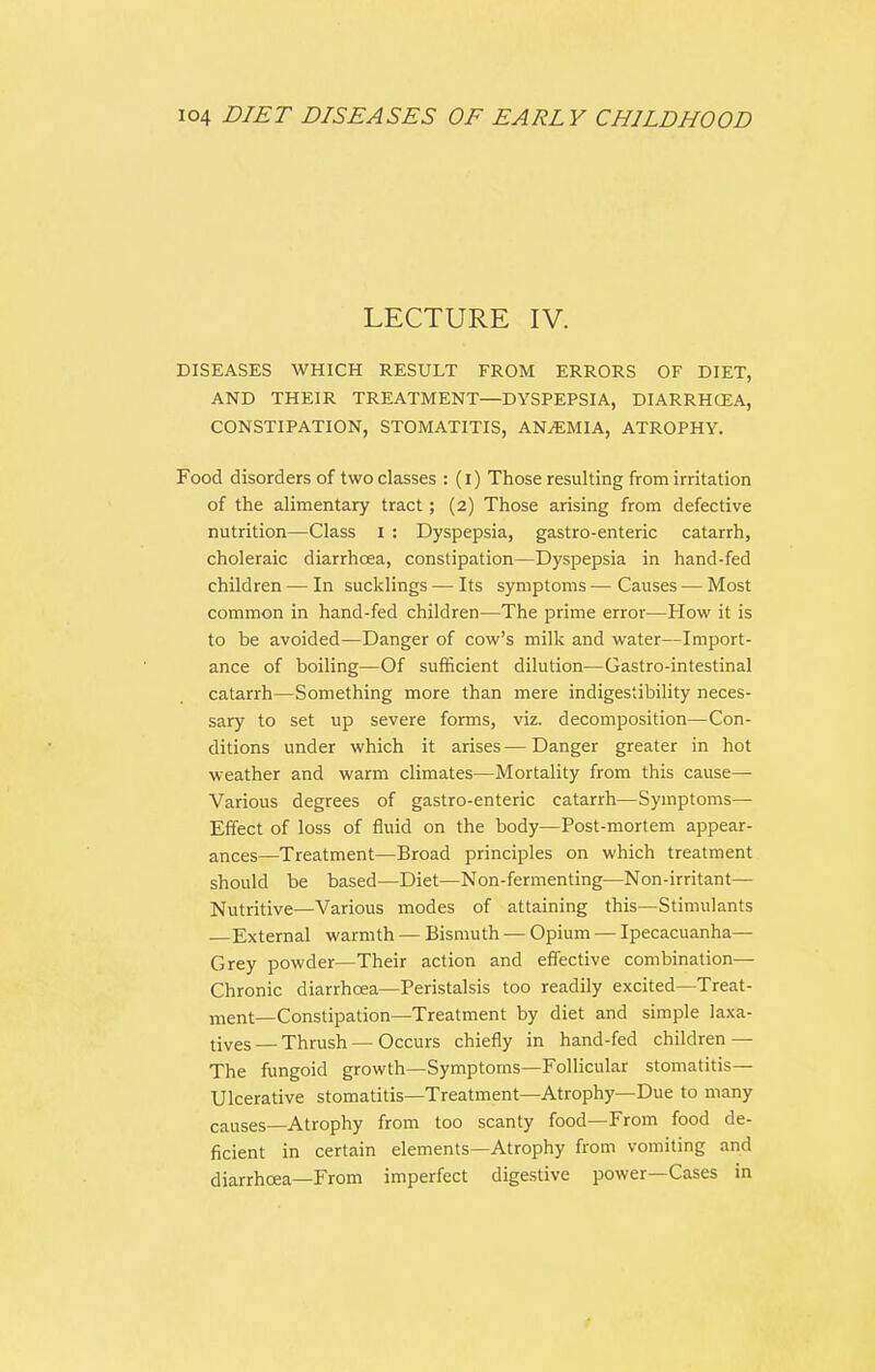 LECTURE IV. DISEASES WHICH RESULT FROM ERRORS OF DIET, AND THEIR TREATMENT—DYSPEPSIA, DIARRHCEA, CONSTIPATION, STOMATITIS, AN/EMIA, ATROPHY. Food disorders of two classes : (i) Those resulting from irritation of the alimentary tract; (2) Those arising from defective nutrition—Class 1 : Dyspepsia, gastro-enteric catarrh, choleraic diarrhoea, constipation—Dyspepsia in hand-fed children — In sucklings — Its symptoms — Causes — Most common in hand-fed children—The prime error—How it is to be avoided—Danger of cow's milk and water—Import- ance of boiling—Of sufficient dilution—Castro-intestinal catarrh—Something more than mere indigestibility neces- sary to set up severe forms, viz. decomposition—Con- ditions under which it arises — Danger greater in hot weather and warm climates—Mortality from this cause— Various degrees of gastro-enteric catarrh—Symptoms— Effect of loss of fluid on the body—Post-mortem appear- ances—Treatment—Broad principles on which treatment should be based—Diet—Non-fermenting—Non-irritant— Nutritive—Various modes of attaining this—Stimulants External warmth — Bismuth — Opium — Ipecacuanha— Grey powder—Their action and effective combination— Chronic diarrhoea—Peristalsis too readily excited—Treat- ment—Constipation—Treatment by diet and simple laxa- tives — Thrush — Occurs chiefly in hand-fed children — The fungoid growth—Symptoms—Follicular stomatitis— Ulcerative stomatitis—Treatment—Atrophy—Due to many causes—Atrophy from too scanty food—From food de- ficient in certain elements—Atrophy from vomiting and diarrhoea—From imperfect digestive power—Cases in