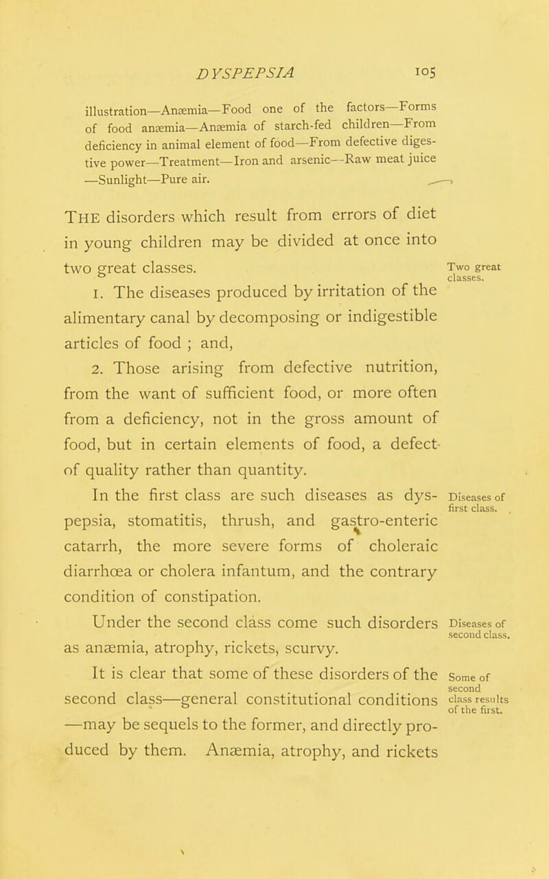 illustration—Amemia—Food one of the factors—Forms of food anremia—Ansemia of starch-fed children—From deficiency in animal element of food—From defective diges- tive power—Treatment—Iron and arsenic—Raw meat juice —Sunlight—Pure air. , , THE disorders which result from errors of diet in young children may be divided at once into tWO £reat Classes. Two great 0 classes. 1. The diseases produced by irritation of the alimentary canal by decomposing or indigestible articles of food ; and, 2. Those arising from defective nutrition, from the want of sufficient food, or more often from a deficiency, not in the gross amount of food, but in certain elements of food, a defect- of quality rather than quantity. In the first class are such diseases as dys- Diseases of first class. pepsia, stomatitis, thrush, and gastro-enteric catarrh, the more severe forms of choleraic diarrhoea or cholera infantum, and the contrary condition of constipation. Under the second class come such disorders Diseases of second class. as anaemia, atrophy, rickets, scurvy. It is clear that some of these disorders of the some of second second class—general constitutional conditions class results of the first. —may be sequels to the former, and directly pro- duced by them. Anaemia, atrophy, and rickets