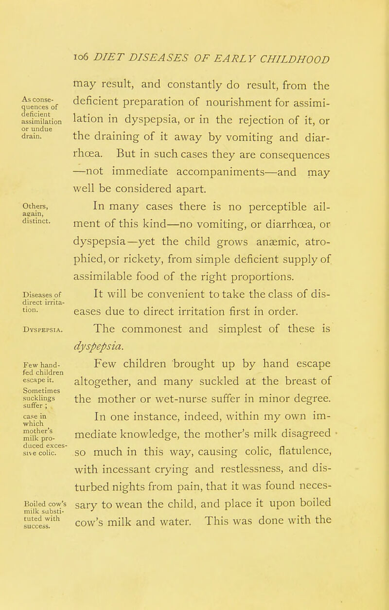 As conse- quences of deficient assimilation or undue drain. Others, again, distinct. Diseases of direct irrita- tion. Dyspepsia. Few hand- fed children escape it. Sometimes sucklings suffer ; case in which mother's milk pro- duced exces- sive colic. Roiled cow's milk substi- tuted with success. may result, and constantly do result, from the deficient preparation of nourishment for assimi- lation in dyspepsia, or in the rejection of it, or the draining of it away by vomiting and diar- rhoea. But in such cases they are consequences —not immediate accompaniments—and may well be considered apart. In many cases there is no perceptible ail- ment of this kind—no vomiting, or diarrhoea, or dyspepsia—yet the child grows anaemic, atro- phied, or rickety, from simple deficient supply of assimilable food of the right proportions. It will be convenient to take the class of dis- eases due to direct irritation first in order. The commonest and simplest of these is dyspepsia. Few children brought up by hand escape altogether, and many suckled at the breast of the mother or wet-nurse suffer in minor degree. In one instance, indeed, within my own im- mediate knowledge, the mother's milk disagreed so much in this way, causing colic, flatulence, with incessant crying and restlessness, and dis- turbed nights from pain, that it was found neces- sary to wean the child, and place it upon boiled cow's milk and water. This was done with the