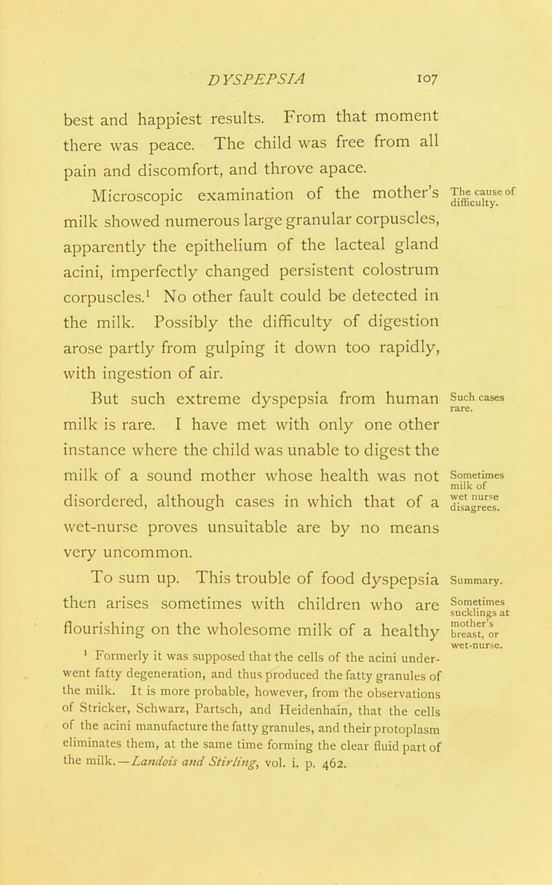 best and happiest results. From that moment there was peace. The child was free from all pain and discomfort, and throve apace. Microscopic examination of the mother's T^causeof milk showed numerous large granular corpuscles, apparently the epithelium of the lacteal gland acini, imperfectly changed persistent colostrum corpuscles.1 No other fault could be detected in the milk. Possibly the difficulty of digestion arose partly from gulping it down too rapidly, with ingestion of air. But such extreme dyspepsia from human Such cases ' L * rare. milk is rare. I have met with only one other instance where the child was unable to digest the milk of a sound mother whose health was not Sometimes milk of disordered, although cases in which that of a dagruereSe. wet-nurse proves unsuitable are by no means very uncommon. To sum up. This trouble of food dyspepsia Summary, then arises sometimes with children who are Somf.times sucklings at flourishing on the wholesome milk of a healthy brast'or wet-nurse. 1 Formerly it was supposed that the cells of the acini under- went fatty degeneration, and thus produced the fatty granules of the milk. It is more probable, however, from the observations of Strieker, Schwarz, Partsch, and Heidenhain, that the cells of the acini manufacture the fatty granules, and their protoplasm eliminates them, at the same time forming the clear fluid part of the milk.—Landois aitd Stirling, vol. i. p. 462.